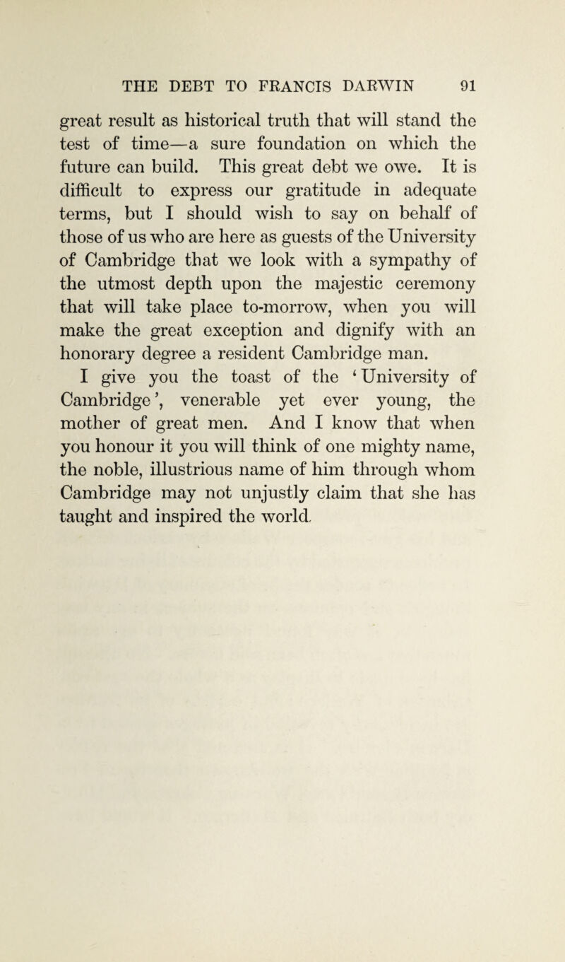 great result as historical truth that will stand the test of time—a sure foundation on which the future can build. This great debt we owe. It is difficult to express our gratitude in adequate terms, but I should wish to say on behalf of those of us who are here as guests of the University of Cambridge that we look with a sympathy of the utmost depth upon the majestic ceremony that will take place to-morrow, when you will make the great exception and dignify with an honorary degree a resident Cambridge man. I give you the toast of the 4 University of Cambridge ’, venerable yet ever young, the mother of great men. And I know that when you honour it you will think of one mighty name, the noble, illustrious name of him through whom Cambridge may not unjustly claim that she has taught and inspired the world,