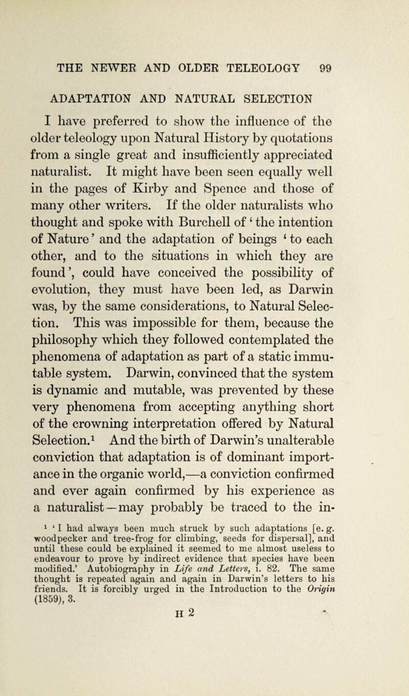 ADAPTATION AND NATURAL SELECTION I have preferred to show the influence of the older teleology upon Natural History by quotations from a single great and insufficiently appreciated naturalist. It might have been seen equally well in the pages of Kirby and Spence and those of many other writers. If the older naturalists who thought and spoke with Burchell of1 the intention of Nature ’ and the adaptation of beings 1 to each other, and to the situations in which they are found’, could have conceived the possibility of evolution, they must have been led, as Darwin was, by the same considerations, to Natural Selec¬ tion. This was impossible for them, because the philosophy which they followed contemplated the phenomena of adaptation as part of a static immu¬ table system. Darwin, convinced that the system is dynamic and mutable, was prevented by these very phenomena from accepting anything short of the crowning interpretation offered by Natural Selection.1 And the birth of Darwin’s unalterable conviction that adaptation is of dominant import¬ ance in the organic world,—a conviction confirmed and ever again confirmed by his experience as a naturalist —may probably be traced to the in- 1 ‘ I had always been much struck by such adaptations [e. g. woodpecker and tree-frog for climbing, seeds for dispersal], and until these could be explained it seemed to me almost useless to endeavour to prove by indirect evidence that species have been modified.’ Autobiography in Life and Letters, i. 82. The same thought is repeated again and again in Darwin’s letters to his friends. It is forcibly urered in the Introduction to the Origin (1859), 3.