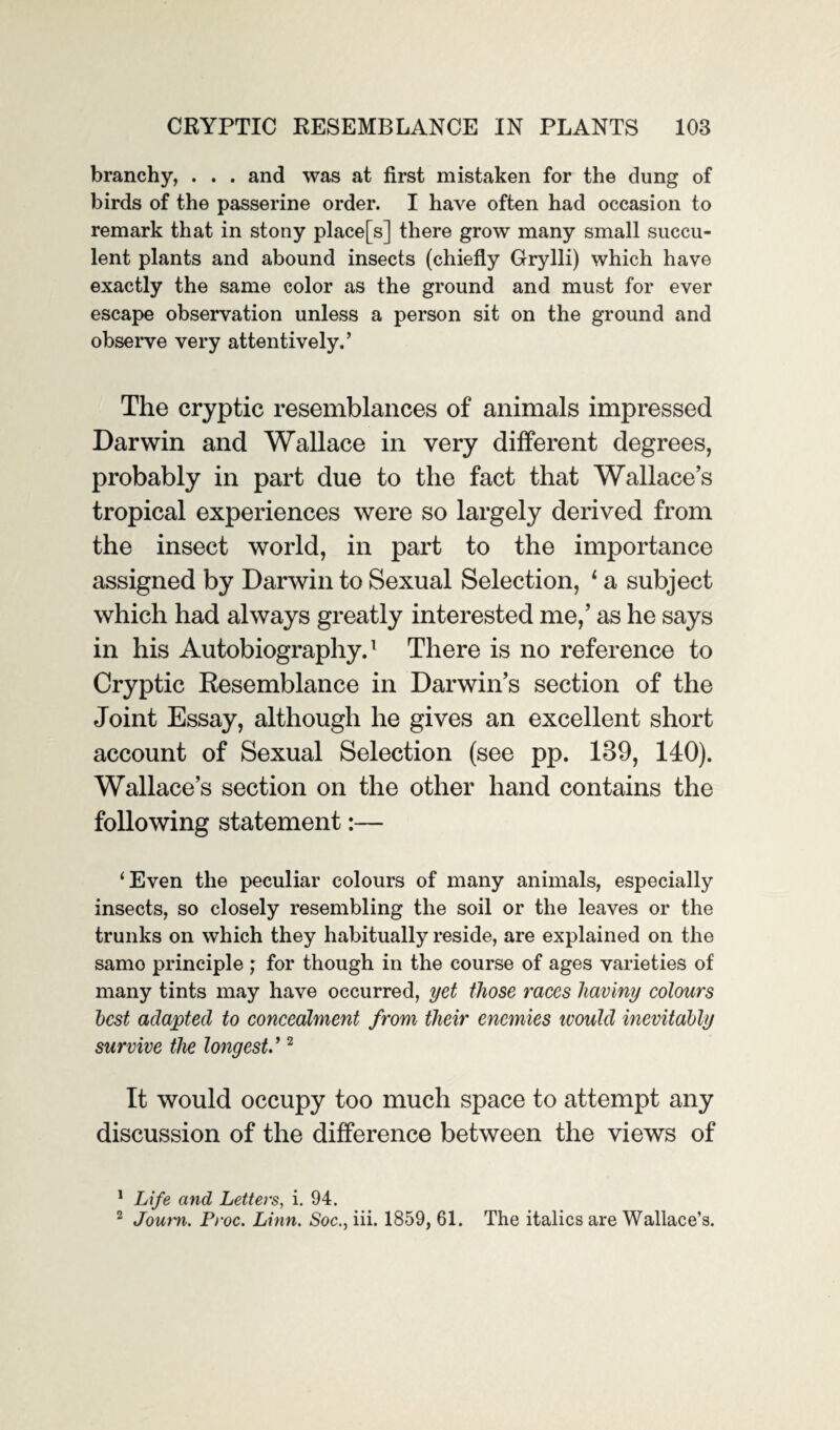 branchy, . . . and was at first mistaken for the dung of birds of the passerine order. I have often had occasion to remark that in stony place[s] there grow many small succu¬ lent plants and abound insects (chiefly Grylli) which have exactly the same color as the ground and must for ever escape observation unless a person sit on the ground and observe very attentively.’ The cryptic resemblances of animals impressed Darwin and Wallace in very different degrees, probably in part due to the fact that Wallace’s tropical experiences were so largely derived from the insect world, in part to the importance assigned by Darwin to Sexual Selection, 1 a subject which had always greatly interested me,’ as he says in his Autobiography.1 There is no reference to Cryptic Resemblance in Darwin’s section of the Joint Essay, although he gives an excellent short account of Sexual Selection (see pp. 139, 140). Wallace’s section on the other hand contains the following statement:— ‘Even the peculiar colours of many animals, especially insects, so closely resembling the soil or the leaves or the trunks on which they habitually reside, are explained on the samo principle ; for though in the course of ages varieties of many tints may have occurred, yet those races haviny colours best adapted to concealment from tlieir enemies ivould inevitably survive the longest.’2 It would occupy too much space to attempt any discussion of the difference between the views of 1 Life and Letters, i. 94. 2 Journ. Proc. Linn. Soc., iii. 1859, 61. The italics are Wallace’s.