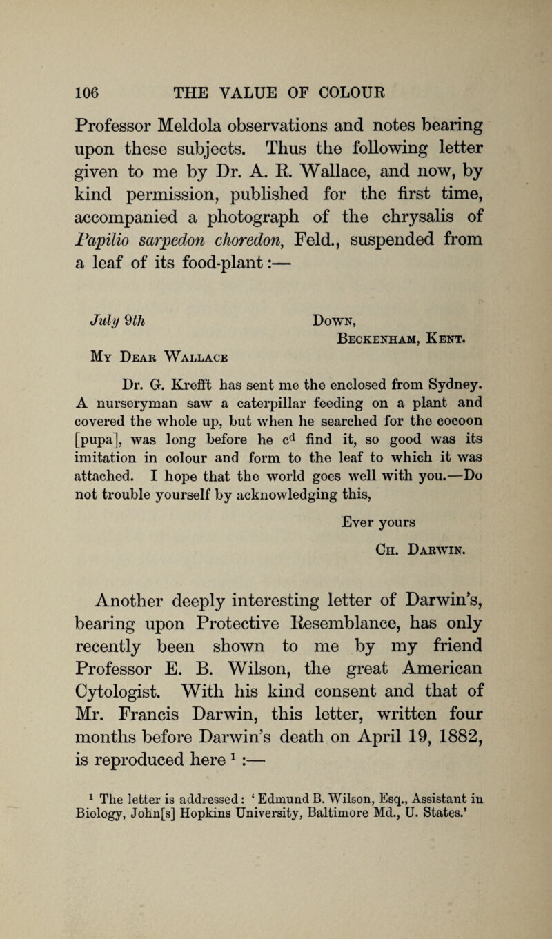 Professor Meldola observations and notes bearing upon these subjects. Thus the following letter given to me by Dr. A. R. Wallace, and now, by kind permission, published for the first time, accompanied a photograph of the chrysalis of Papilio sarpedon choredon, Feld., suspended from a leaf of its food-plant:— July 9 111 My Dear Wallace Down, Beckenham, Kent. Dr. G. Krefft has sent me the enclosed from Sydney. A nurseryman saw a caterpillar feeding on a plant and covered the whole up, but when he searched for the cocoon [pupa], was long before he cd find it, so good was its imitation in colour and form to the leaf to which it was attached. I hope that the world goes well with you.—Do not trouble yourself by acknowledging this, Ever yours Ch. Darwin. Another deeply interesting letter of Darwin’s, bearing upon Protective Resemblance, has only recently been shown to me by my friend Professor E. B. Wilson, the great American Cytologist. With his kind consent and that of Mr. Francis Darwin, this letter, written four months before Darwin’s death on April 19, 1882, is reproduced here 1 :— 1 The letter is addressed: ‘ Edmund B. Wilson, Esq., Assistant in Biology, John[s] Hopkins University, Baltimore Md., U. States.’