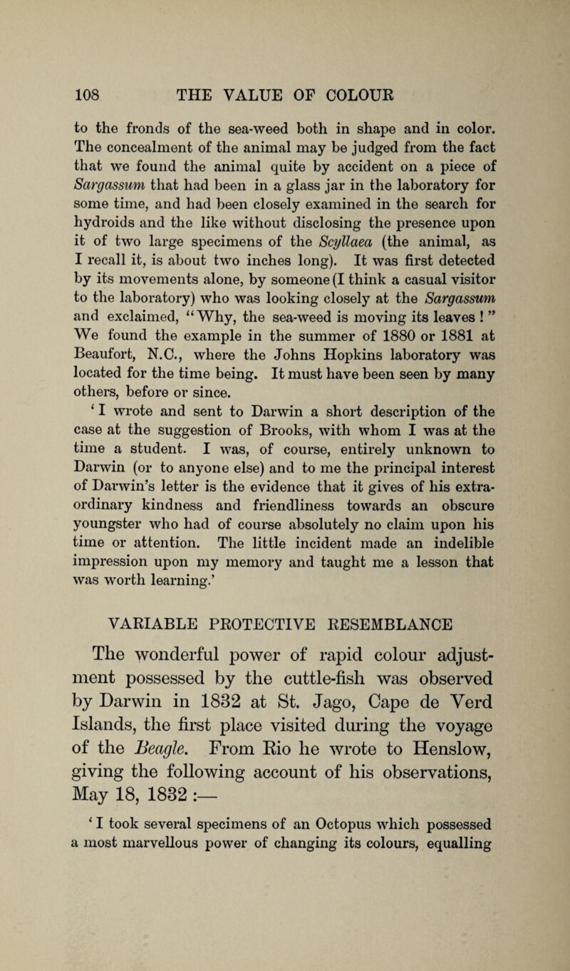 to the fronds of the sea-weed both in shape and in color. The concealment of the animal may be judged from the fact that we found the animal quite by accident on a piece of Sargassum that had been in a glass jar in the laboratory for some time, and had been closely examined in the search for hydroids and the like without disclosing the presence upon it of two large specimens of the Scyllaea (the animal, as I recall it, is about two inches long). It was first detected by its movements alone, by someone (I think a casual visitor to the laboratory) who was looking closely at the Sargassum and exclaimed, “Why, the sea-weed is moving its leaves ! ” We found the example in the summer of 1880 or 1881 at Beaufort, N.C., where the Johns Hopkins laboratory was located for the time being. It must have been seen by many others, before or since. ‘ I wrote and sent to Darwin a short description of the case at the suggestion of Brooks, with whom I was at the time a student. I was, of course, entirely unknown to Darwin (or to anyone else) and to me the principal interest of Darwin’s letter is the evidence that it gives of his extra¬ ordinary kindness and friendliness towards an obscure youngster who had of course absolutely no claim upon his time or attention. The little incident made an indelible impression upon my memory and taught me a lesson that was worth learning.’ VARIABLE PROTECTIVE RESEMBLANCE The wonderful power of rapid colour adjust¬ ment possessed by the cuttle-fish was observed by Darwin in 1832 at St. Jago, Cape de Yerd Islands, the first place visited during the voyage of the Beagle. From Kio he wrote to Henslow, giving the following account of his observations, May 18, 1832 ‘ I took several specimens of an Octopus which possessed a most marvellous power of changing its colours, equalling