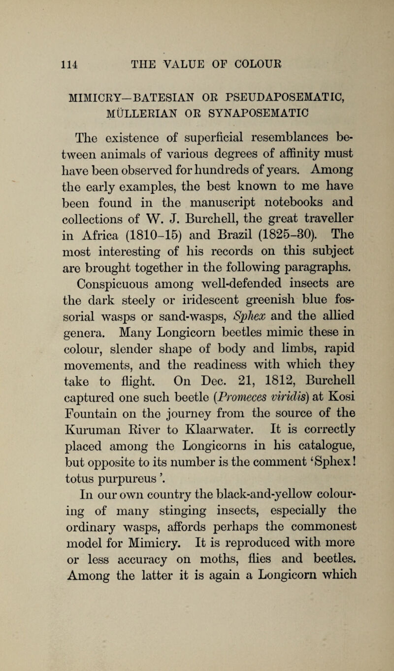 MIMICRY—BATESIAN OR PSEUDAPOSEMAT IC, MULLERIAN OR SYNAPOSEMATIC The existence of superficial resemblances be¬ tween animals of various degrees of affinity must have been observed for hundreds of years. Among the early examples, the best known to me have been found in the manuscript notebooks and collections of W. J. Burchell, the great traveller in Africa (1810-15) and Brazil (1825-80). The most interesting of his records on this subject are brought together in the following paragraphs. Conspicuous among well-defended insects are the dark steely or iridescent greenish blue fos- sorial wasps or sand-wasps, Sphex and the allied genera. Many Longicorn beetles mimic these in colour, slender shape of body and limbs, rapid movements, and the readiness with which they take to flight. On Dec. 21, 1812, Burchell captured one such beetle (Promeces viridis) at Kosi Fountain on the journey from the source of the Kuruman River to Klaarwater. It is correctly placed among the Longicorns in his catalogue, but opposite to its number is the comment ‘Sphex! totus purpureus \ In our own country the black-and-yellow colour¬ ing of many stinging insects, especially the ordinary wasps, affords perhaps the commonest model for Mimicry. It is reproduced with more or less accuracy on moths, flies and beetles. Among the latter it is again a Longicorn which