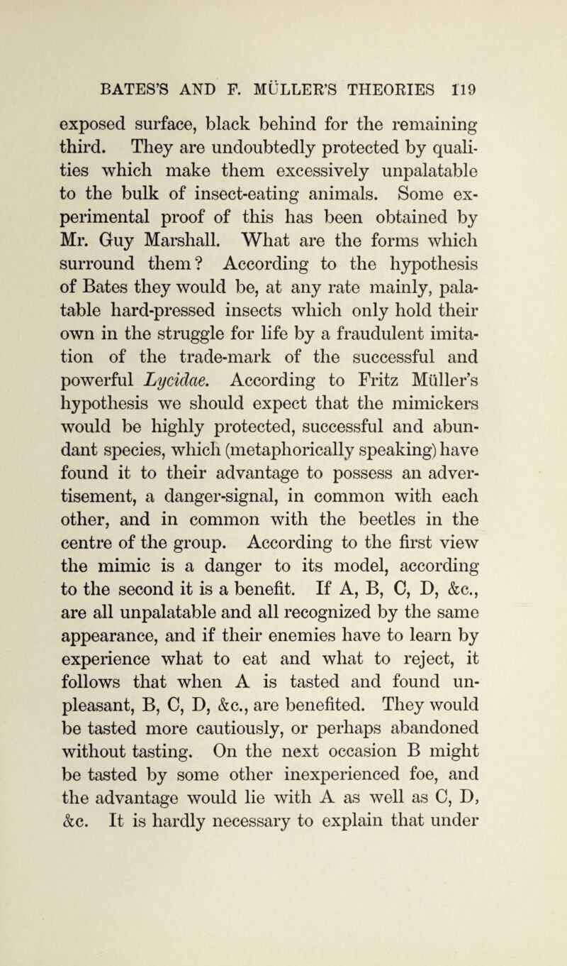 exposed surface, black behind for the remaining third. They are undoubtedly protected by quali¬ ties which make them excessively unpalatable to the bulk of insect-eating animals. Some ex¬ perimental proof of this has been obtained by Mr. Guy Marshall. What are the forms which surround them? According to the hypothesis of Bates they would be, at any rate mainly, pala¬ table hard-pressed insects which only hold their own in the struggle for life by a fraudulent imita¬ tion of the trade-mark of the successful and powerful Lycidae. According to Fritz Muller’s hypothesis we should expect that the mimickers would be highly protected, successful and abun¬ dant species, which (metaphorically speaking) have found it to their advantage to possess an adver¬ tisement, a danger-signal, in common with each other, and in common with the beetles in the centre of the group. According to the first view the mimic is a danger to its model, according to the second it is a benefit. If A, B, C, D, &c., are all unpalatable and all recognized by the same appearance, and if their enemies have to learn by experience what to eat and what to reject, it follows that when A is tasted and found un¬ pleasant, B, C, D, &c., are benefited. They would be tasted more cautiously, or perhaps abandoned without tasting. On the next occasion B might be tasted by some other inexperienced foe, and the advantage would lie with A as well as C, D, &c. It is hardly necessary to explain that under