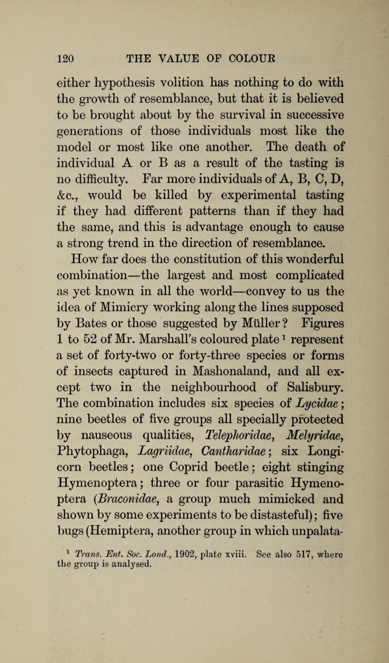 either hypothesis volition has nothing to do with the growth of resemblance, but that it is believed to be brought about by the survival in successive generations of those individuals most like the model or most like one another. The death of individual A or B as a result of the tasting is no difficulty. Far more individuals of A, B, C, D, &c., would be killed by experimental tasting if they had different patterns than if they had the same, and this is advantage enough to cause a strong trend in the direction of resemblance. How far does the constitution of this wonderful combination—the largest and most complicated as yet known in all the world—convey to us the idea of Mimicry working along the lines supposed by Bates or those suggested by Muller ? Figures 1 to 52 of Mr. Marshall’s coloured plate1 represent a set of forty-two or forty-three species or forms of insects captured in Mashonaland, and all ex¬ cept two in the neighbourhood of Salisbury. The combination includes six species of Lycidae; nine beetles of five groups all specially protected by nauseous qualities, Telephoridae, Melyridae, Phytophaga, Lagriidae, Cantharidae; six Longi- corn beetles; one Coprid beetle; eight stinging Hymenoptera; three or four parasitic Hymeno- ptera (.Braconidae, a group much mimicked and shown by some experiments to be distasteful); five bugs (Hemiptera, another group in which unpalata- 1 Trans. Ent. Soc. Lord1902, plate xviii. See also 517, where the group is analysed.