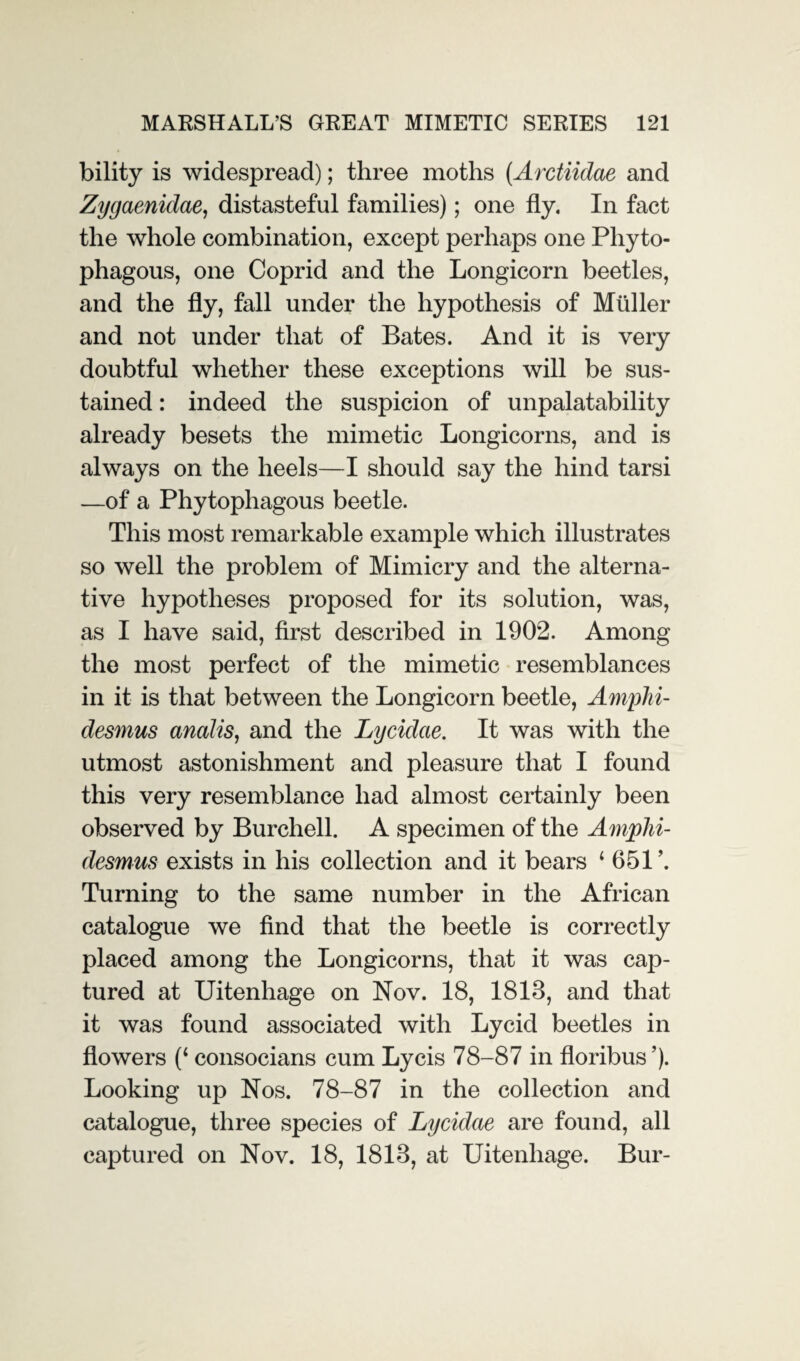 bility is widespread); three moths (.Arctiidae and Zygaenidae, distasteful families); one fly. In fact the whole combination, except perhaps one Phyto¬ phagous, one Coprid and the Longicorn beetles, and the fly, fall under the hypothesis of Muller and not under that of Bates. And it is very doubtful whether these exceptions will be sus¬ tained : indeed the suspicion of unpalatability already besets the mimetic Longicorns, and is always on the heels—I should say the hind tarsi —of a Phytophagous beetle. This most remarkable example which illustrates so well the problem of Mimicry and the alterna¬ tive hypotheses proposed for its solution, was, as I have said, first described in 1902. Among the most perfect of the mimetic resemblances in it is that between the Longicorn beetle, Amphi- desmus analis, and the Lycidcie. It was with the utmost astonishment and pleasure that I found this very resemblance had almost certainly been observed by Burchell. A specimen of the Amplii- desmus exists in his collection and it bears ‘651’. Turning to the same number in the African catalogue we find that the beetle is correctly placed among the Longicorns, that it was cap¬ tured at Uitenhage on Nov. 18, 1818, and that it was found associated with Lycid beetles in flowers (‘ consocians cum Lycis 78-87 in floribus’). Looking up Nos. 78-87 in the collection and catalogue, three species of Lycidcie are found, all captured on Nov. 18, 1818, at Uitenhage. Bur-