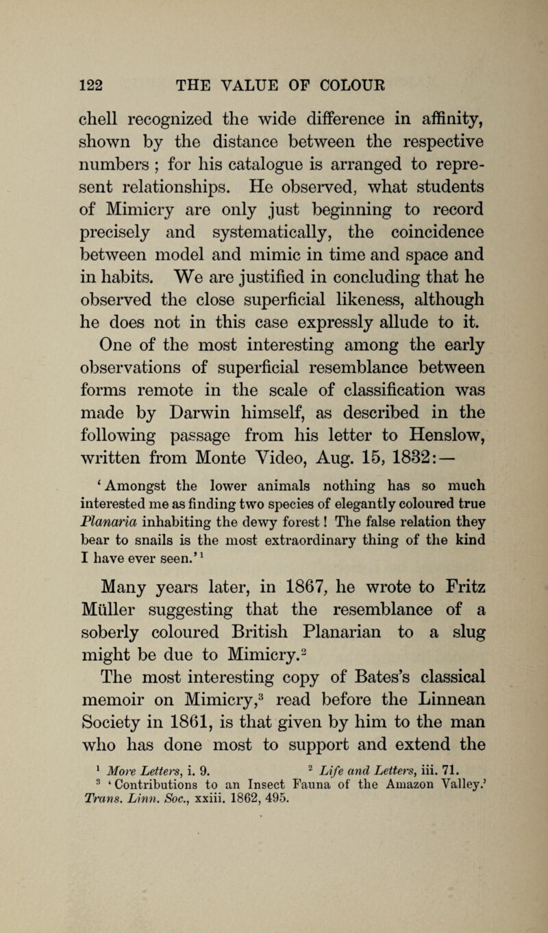 chell recognized the wide difference in affinity, shown by the distance between the respective numbers ; for his catalogue is arranged to repre¬ sent relationships. He observed, what students of Mimicry are only just beginning to record precisely and systematically, the coincidence between model and mimic in time and space and in habits. We are justified in concluding that he observed the close superficial likeness, although he does not in this case expressly allude to it. One of the most interesting among the early observations of superficial resemblance between forms remote in the scale of classification was made by Darwin himself, as described in the following passage from his letter to Henslow, written from Monte Video, Aug. 15, 1832: — ‘ Amongst the lower animals nothing has so much interested me as finding two species of elegantly coloured true Planaria inhabiting the dewy forest! The false relation they bear to snails is the most extraordinary thing of the kind I have ever seen.’1 Many years later, in 1867, he wrote to Fritz Muller suggesting that the resemblance of a soberly coloured British Planarian to a slug might be due to Mimicry.2 The most interesting copy of Bates’s classical memoir on Mimicry,3 read before the Linnean Society in 1861, is that given by him to the man who has done most to support and extend the 1 More Letters, i. 9. 2 Life and Letters, iii. 71. 3 ‘ Contributions to an Insect Fauna of the Amazon Valley.’ Trans. Linn. Soc., xxiii. 1862, 495.