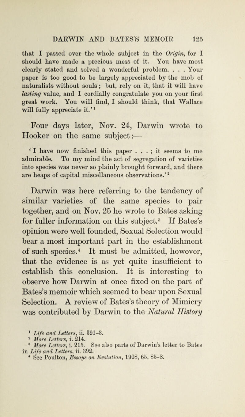 that I passed over the whole subject in the Origin, for I should have made a precious mess of it. You have most clearly stated and solved a wonderful problem. . . . Your paper is too good to be largely appreciated by the mob of naturalists without souls ; but, rely on it, that it will have lasting value, and I cordially congratulate you on your first great work. You will find, I should think, that Wallace will fully appreciate it. ’1 Four days later, Nov. 24, Darwin wrote to Hooker on the same subject:— 11 have now finished this paper . . . ; it seems to me admirable. To my mind the act of segregation of varieties into species was never so plainly brought forward, and there are heaps of capital miscellaneous observations.’2 Darwin was here referring to the tendency of similar varieties of the same species to pair together, and on Nov. 25 he wrote to Bates asking for fuller information on this subject.3 If Bates’s opinion were well founded, Sexual Selection would bear a most important part in the establishment of such species.4 It must be admitted, however, that the evidence is as yet quite insufficient to establish this conclusion. It is interesting to observe how Darwin at once fixed on the part of Bates’s memoir which seemed to bear upon Sexual Selection. A review of Bates’s theory of Mimicry was contributed by Darwin to the Natural History 1 Life and Letters, ii. 391—B. 2 More Letters, i. 214. 3 More Letters, i. 215. See also parts of Darwin’s letter to Bates in Life and Letters, ii. 892. 4 See Poulton, Essays on Evolution, 1908, 65, 85-8.