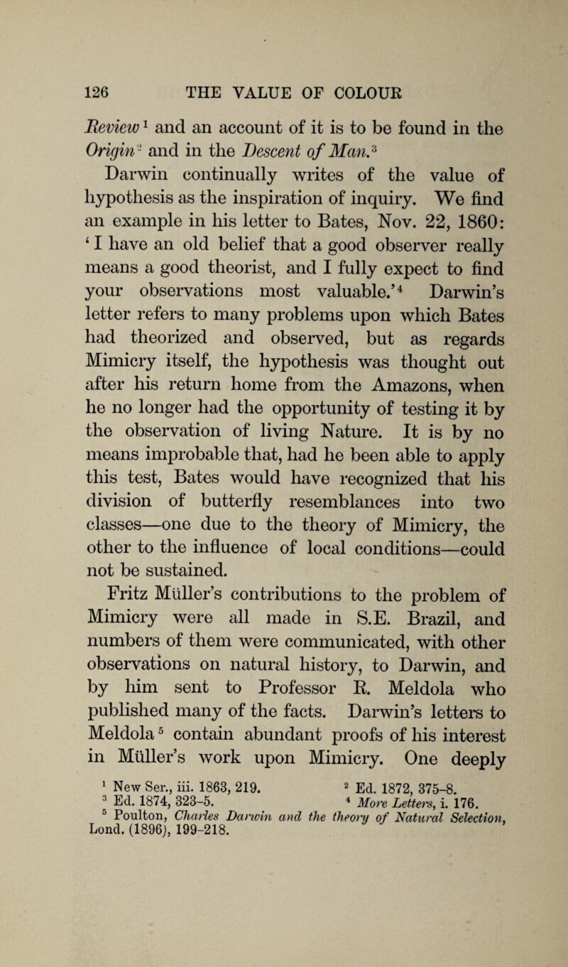 Review1 and an account of it is to be found in the Origin 2 and in the Descent of Man.3 Darwin continually writes of the value of hypothesis as the inspiration of inquiry. We find an example in his letter to Bates, Nov. 22, 1860: 11 have an old belief that a good observer really means a good theorist, and I fully expect to find your observations most valuable/4 Darwin’s letter refers to many problems upon which Bates had theorized and observed, but as regards Mimicry itself, the hypothesis was thought out after his return home from the Amazons, when he no longer had the opportunity of testing it by the observation of living Nature. It is by no means improbable that, had he been able to apply this test, Bates would have recognized that his division of butterfly resemblances into two classes—one due to the theory of Mimicry, the other to the influence of local conditions—could not be sustained. Fritz Muller’s contributions to the problem of Mimicry were all made in S.E. Brazil, and numbers of them were communicated, with other observations on natural history, to Darwin, and by him sent to Professor R. Meldola who published many of the facts. Darwin’s letters to Meldola5 contain abundant proofs of his interest in Muller’s work upon Mimicry. One deeply 1 New Ser., iii. 1868, 219. 2 Ed. 1872, 375-8. 3 Ed. 1874, 323-5. 4 More Letters, i. 176. ,J Poulton, Charles Darwin and the theonj of Natural Selection, Lond. (1896), 199-218.