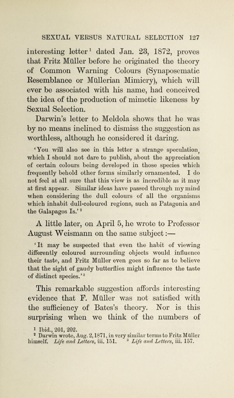 interesting letter1 dated Jan. 28, 1872, proves that Fritz Muller before he originated the theory of Common Warning Colours (Synaposematic Kesemblance or Mullerian Mimicry), which will ever be associated with his name, had conceived the idea of the production of mimetic likeness by Sexual Selection. Darwin’s letter to Meldola shows that he was by no means inclined to dismiss the suggestion as worthless, although he considered it daring. ‘You will also see in this letter a strange speculation^ which I should not dare to publish, about the appreciation of certain colours being developed in those species which frequently behold other forms similarly ornamented. I do not feel at all sure that this view is as incredible as it may at first appear. Similar ideas have passed through my mind when considering the dull colours of all the organisms which inhabit dull-coloured regions, such as Patagonia and the Galapagos Is.’2 A little later, on April 5, he wrote to Professor August Weismann on the same subject:— * It may be suspected that even the habit of viewing differently coloured surrounding objects would influence their taste, and Fritz Muller even goes so far as to believe that the sight of gaudy butterflies might influence the taste of distinct species.’3 This remarkable suggestion affords interesting evidence that F. Muller was not satisfied with the sufficiency of Bates’s theory. Nor is this surprising when we think of the numbers of 1 Ibid., 201, 202. 2 Darwin wrote, Aug. 2,1871, in very similar terms to Fritz Muller himself. Life and Letters, iii. 151. 3 Life and Letters, iii. 157.