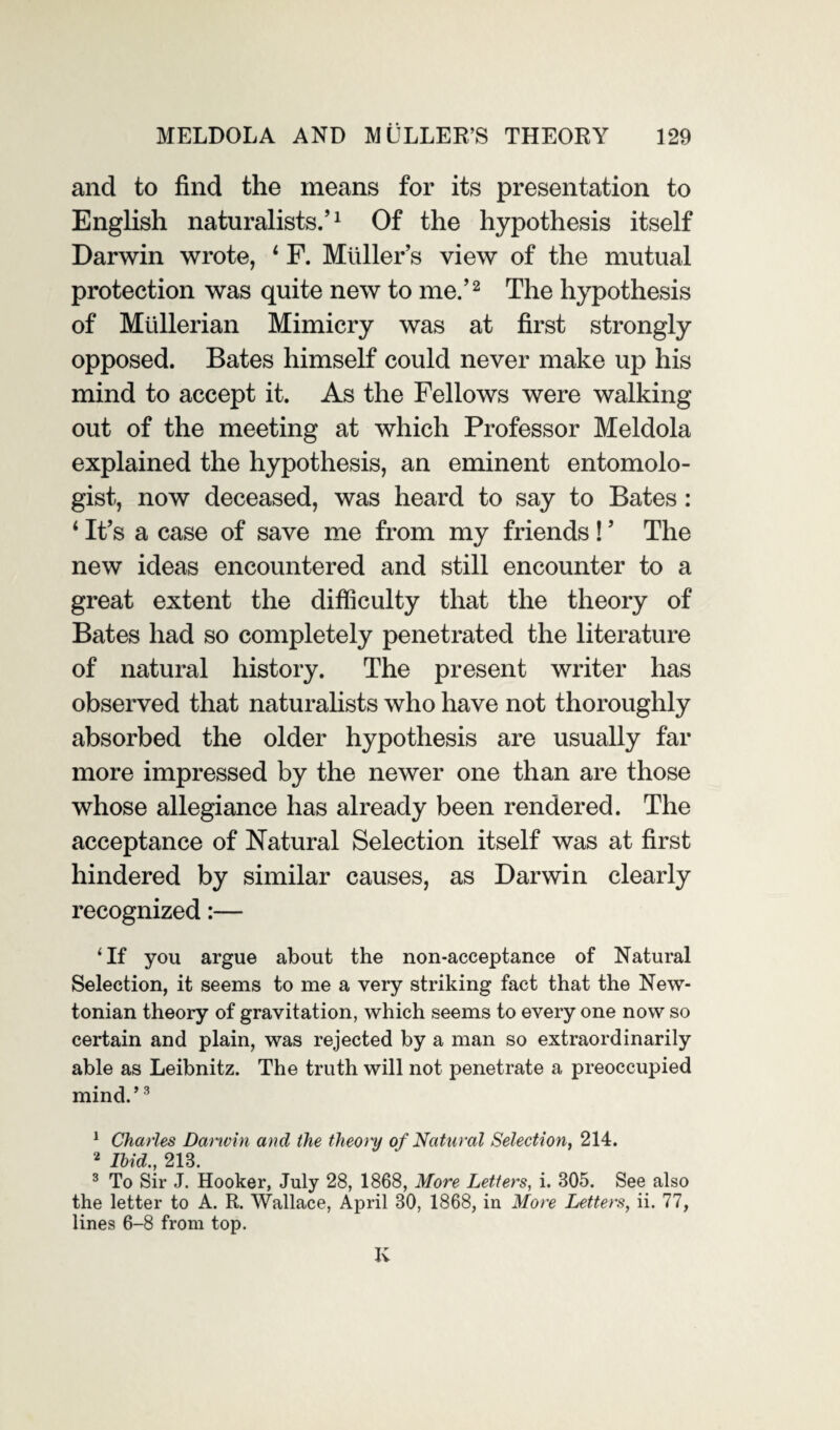 and to find the means for its presentation to English naturalists.’1 Of the hypothesis itself Darwin wrote, 1 F. Muller’s view of the mutual protection was quite new to me.’2 The hypothesis of Mullerian Mimicry was at first strongly opposed. Bates himself could never make up his mind to accept it. As the Fellows were walking out of the meeting at which Professor Meldola explained the hypothesis, an eminent entomolo¬ gist, now deceased, was heard to say to Bates : 1 It’s a case of save me from my friends ! ’ The new ideas encountered and still encounter to a great extent the difficulty that the theory of Bates had so completely penetrated the literature of natural history. The present writer has observed that naturalists who have not thoroughly absorbed the older hypothesis are usually far more impressed by the newer one than are those whose allegiance has already been rendered. The acceptance of Natural Selection itself was at first hindered by similar causes, as Darwin clearly recognized:— ‘If you argue about the non-acceptance of Natural Selection, it seems to me a very striking fact that the New¬ tonian theory of gravitation, which seems to every one now so certain and plain, was rejected by a man so extraordinarily able as Leibnitz. The truth will not penetrate a preoccupied mind.’3 1 Charles Darwin and the theoi'y of Natural Selection, 214. 2 Ibid., 213. 3 To Sir J. Hooker, July 28, 1868, More Letters, i. 305. See also the letter to A. R. Wallace, April 30, 1868, in More Letters, ii. 77, lines 6-8 from top. K