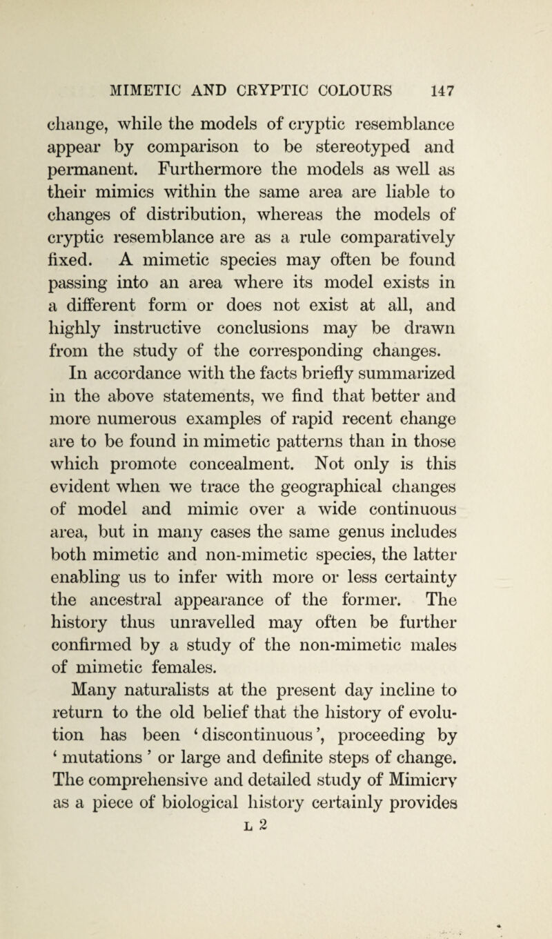 change, while the models of cryptic resemblance appear by comparison to be stereotyped and permanent. Furthermore the models as well as their mimics within the same area are liable to changes of distribution, whereas the models of cryptic resemblance are as a rule comparatively fixed. A mimetic species may often be found passing into an area where its model exists in a different form or does not exist at all, and highly instructive conclusions may be drawn from the study of the corresponding changes. In accordance with the facts briefly summarized in the above statements, we find that better and more numerous examples of rapid recent change are to be found in mimetic patterns than in those which promote concealment. Not only is this evident when we trace the geographical changes of model and mimic over a wide continuous area, but in many cases the same genus includes both mimetic and non-mimetic species, the latter enabling us to infer with more or less certainty the ancestral appearance of the former. The history thus unravelled may often be further confirmed by a study of the non-mimetic males of mimetic females. Many naturalists at the present day incline to return to the old belief that the history of evolu¬ tion has been 1 discontinuous ’, proceeding by 1 mutations ’ or large and definite steps of change. The comprehensive and detailed study of Mimicry as a piece of biological history certainly provides