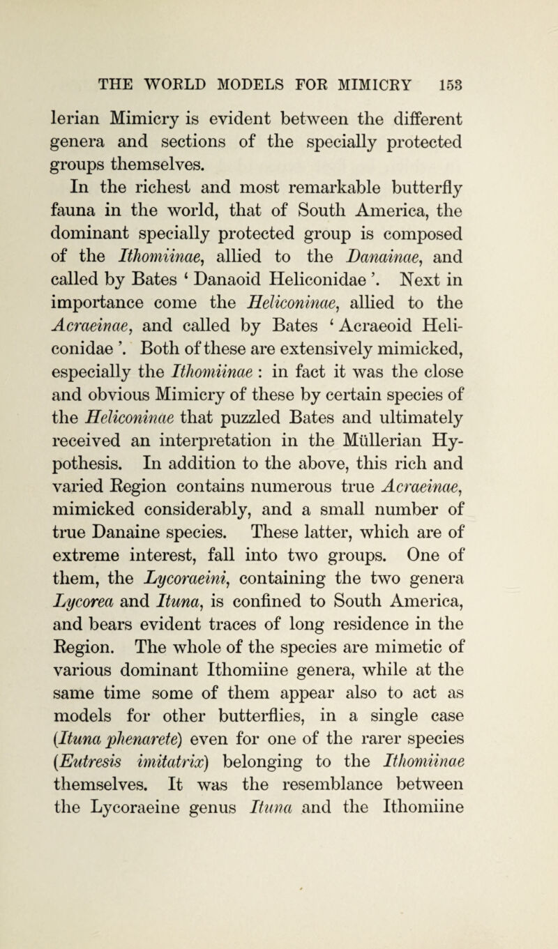 THE WORLD MODELS FOR MIMICRY 158 lerian Mimicry is evident between the different genera and sections of the specially protected groups themselves. In the richest and most remarkable butterfly fauna in the world, that of South America, the dominant specially protected group is composed of the Itliomiinae, allied to the Danainae, and called by Bates 4 Danaoid Heliconidae \ Next in importance come the Heliconinae, allied to the Acraeinae, and called by Bates 4 Acraeoid Heli¬ conidae ’. Both of these are extensively mimicked, especially the Itliomiinae : in fact it was the close and obvious Mimicry of these by certain species of the Heliconinae that puzzled Bates and ultimately received an interpretation in the Mullerian Hy¬ pothesis. In addition to the above, this rich and varied Region contains numerous true Acraeinae, mimicked considerably, and a small number of true Danaine species. These latter, which are of extreme interest, fall into two groups. One of them, the Lycoraeini, containing the two genera Lycorea and Ituna, is confined to South America, and bears evident traces of long residence in the Region. The whole of the species are mimetic of various dominant Ithomiine genera, while at the same time some of them appear also to act as models for other butterflies, in a single case (Ituna phenarete) even for one of the rarer species (Eutresis imitatrix) belonging to the Itliomiinae themselves. It was the resemblance between the Lycoraeine genus Ituna and the Ithomiine