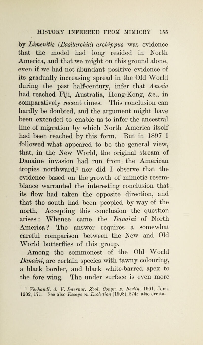 by Limenitis (Basilarchia) arcliippus was evidence that the model had long resided in North America, and that we might on this ground alone, even if we had not abundant positive evidence of its gradually increasing spread in the Old World during the past half-century, infer that Anosia had reached Fiji, Australia, Hong-Kong, &c., in comparatively recent times. This conclusion can hardly be doubted, and the argument might have been extended to enable us to infer the ancestral line of migration by which North America itself had been reached by this form. But in 1897 I followed what appeared to be the general view, that, in the New World, the original stream of Danaine invasion had run from the American tropics northward,1 nor did I observe that the evidence based on the growth of mimetic resem¬ blance warranted the interesting conclusion that its flow had taken the opposite direction, and that the south had been peopled by way of the north. Accepting this conclusion the question arises: Whence came the JDanaini of North America ? The answer requires a somewhat careful comparison between the New and Old World butterflies of this group. Among the commonest of the Old World Danaini, are certain species with tawny colouring, a black border, and black white-barred apex to the fore wing. The under surface is even more 1 Verhandl. d. V. Internot. Zool. Congr. z. Berlin, 1901, Jena, 1902, 171. See also Essays on Evolution (1908), 274: also errata.