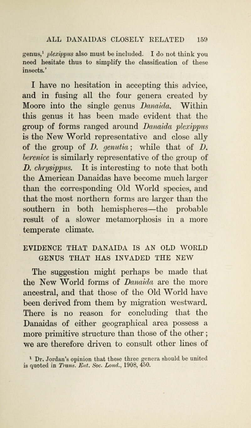 genus,1 plexippus also must be included. I do not think you need hesitate thus to simplify the classification of these insects. ’ I have no hesitation in accepting this advice, and in fusing all the four genera created by Moore into the single genus Danaida. Within this genus it has been made evident that the group of forms ranged around Danaida plexippus is the New World representative and close ally of the group of D. genutia; while that of D. berenice is similarly representative of the group of D. chrysippus. It is interesting to note that both the American Danaidas have become much larger than the corresponding Old World species, and that the most northern forms are larger than the southern in both hemispheres—the probable result of a slower metamorphosis in a more temperate climate. EVIDENCE THAT DANAIDA IS AN OLD WORLD GENUS THAT HAS INVADED THE NEW The suggestion might perhaps be made that the New World forms of Danaida are the more ancestral, and that those of the Old World have been derived from them by migration westward. There is no reason for concluding that the Danaidas of either geographical area possess a more primitive structure than those of the other; we are therefore driven to consult other lines of 1 Dr. Jordan’s opinion that these three genera should be united is quoted in Trans. Ent. Soc. Lond., 1908, 450.