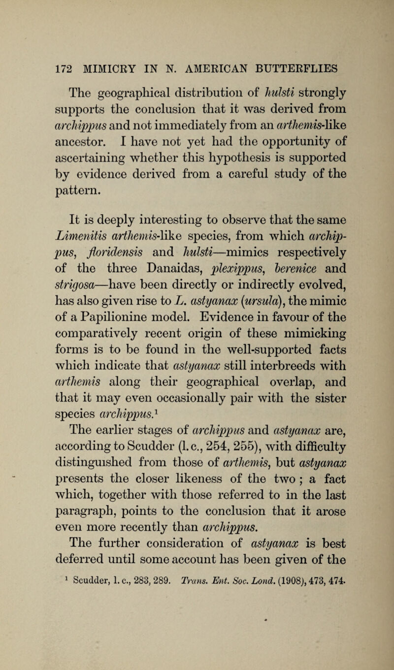 The geographical distribution of hulsti strongly supports the conclusion that it was derived from archippus and not immediately from an arthemis-like ancestor. I have not yet had the opportunity of ascertaining whether this hypothesis is supported by evidence derived from a careful study of the pattern. It is deeply interesting to observe that the same Limenitis arthemis-\ike species, from which archip¬ pus, floridensis and hulsti—mimics respectively of the three Danaidas, plexippus, berenice and strigosa—have been directly or indirectly evolved, has also given rise to L. astyanax {Ursula), the mimic of a Papilionine model. Evidence in favour of the comparatively recent origin of these mimicking forms is to be found in the well-supported facts which indicate that astyanax still interbreeds with arthemis along their geographical overlap, and that it may even occasionally pair with the sister species archippus.1 The earlier stages of archippus and astyanax are, according to Scudder (l.c., 254, 255), with difficulty distinguished from those of arthemis, but astyanax presents the closer likeness of the two ; a fact which, together with those referred to in the last paragraph, points to the conclusion that it arose even more recently than archippus. The further consideration of astyanax is best deferred until some account has been given of the 1 Scudder, 1. c., 283, 289. Trans. Ent. Soc. Loud. (1908), 473, 474.