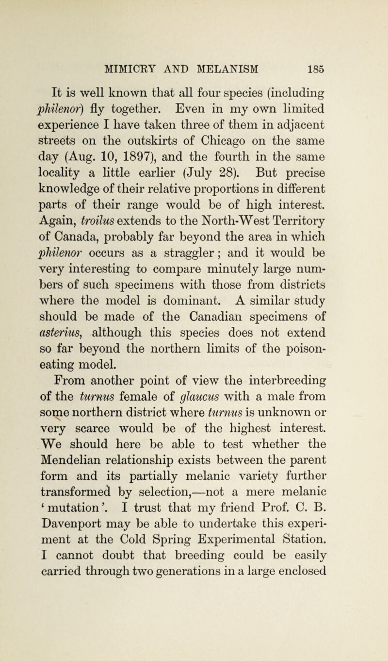 It is well known that all four species (including philenor) fly together. Even in my own limited experience I have taken three of them in adjacent streets on the outskirts of Chicago on the same day (Aug. 10, 1897), and the fourth in the same locality a little earlier (July 28). But precise knowledge of their relative proportions in different parts of their range would be of high interest. Again, troilus extends to the North-West Territory of Canada, probably far beyond the area in which pliilenor occurs as a straggler; and it would be very interesting to compare minutely large num¬ bers of such specimens with those from districts where the model is dominant. A similar study should be made of the Canadian specimens of cisterius, although this species does not extend so far beyond the northern limits of the poison¬ eating model. From another point of view the interbreeding of the turnus female of glaucus with a male from some northern district where turnus is unknown or very scarce would be of the highest interest. We should here be able to test whether the Mendelian relationship exists between the parent form and its partially melanic variety further transformed by selection,—not a mere melanic ‘ mutation \ I trust that my friend Prof. C. B. Davenport may be able to undertake this experi¬ ment at the Cold Spring Experimental Station. I cannot doubt that breeding could be easily carried through two generations in a large enclosed