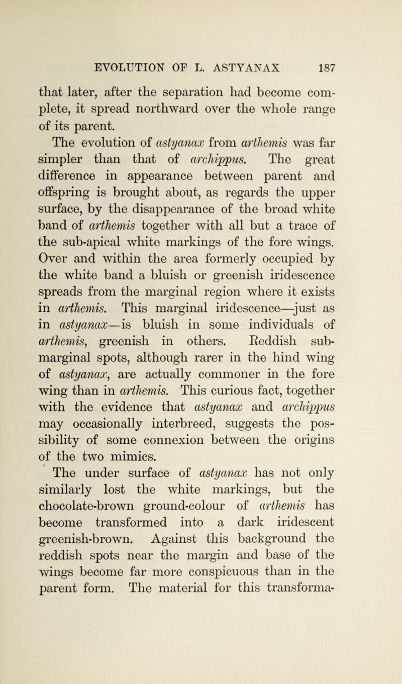 that later, after the separation had become com¬ plete, it spread northward over the whole range of its parent. The evolution of astyanax from arthemis was far simpler than that of archippus. The great difference in appearance between parent and offspring is brought about, as regards the upper surface, by the disappearance of the broad white band of arthemis together with all but a trace of the sub-apical white markings of the fore wings. Over and within the area formerly occupied by the white band a bluish or greenish iridescence spreads from the marginal region where it exists in artliemis. This marginal iridescence—just as in astyanax—is bluish in some individuals of arthemis, greenish in others. Reddish sub¬ marginal spots, although rarer in the hind wing of astyanax, are actually commoner in the fore wing than in arthemis. This curious fact, together with the evidence that astyanax and archippus may occasionally interbreed, suggests the pos¬ sibility of some connexion between the origins of the two mimics. The under surface of astyanax has not only similarly lost the white markings, but the chocolate-brown ground-colour of arthemis has become transformed into a dark iridescent greenish-brown. Against this background the reddish spots near the margin and base of the wings become far more conspicuous than in the parent form. The material for this transforma-