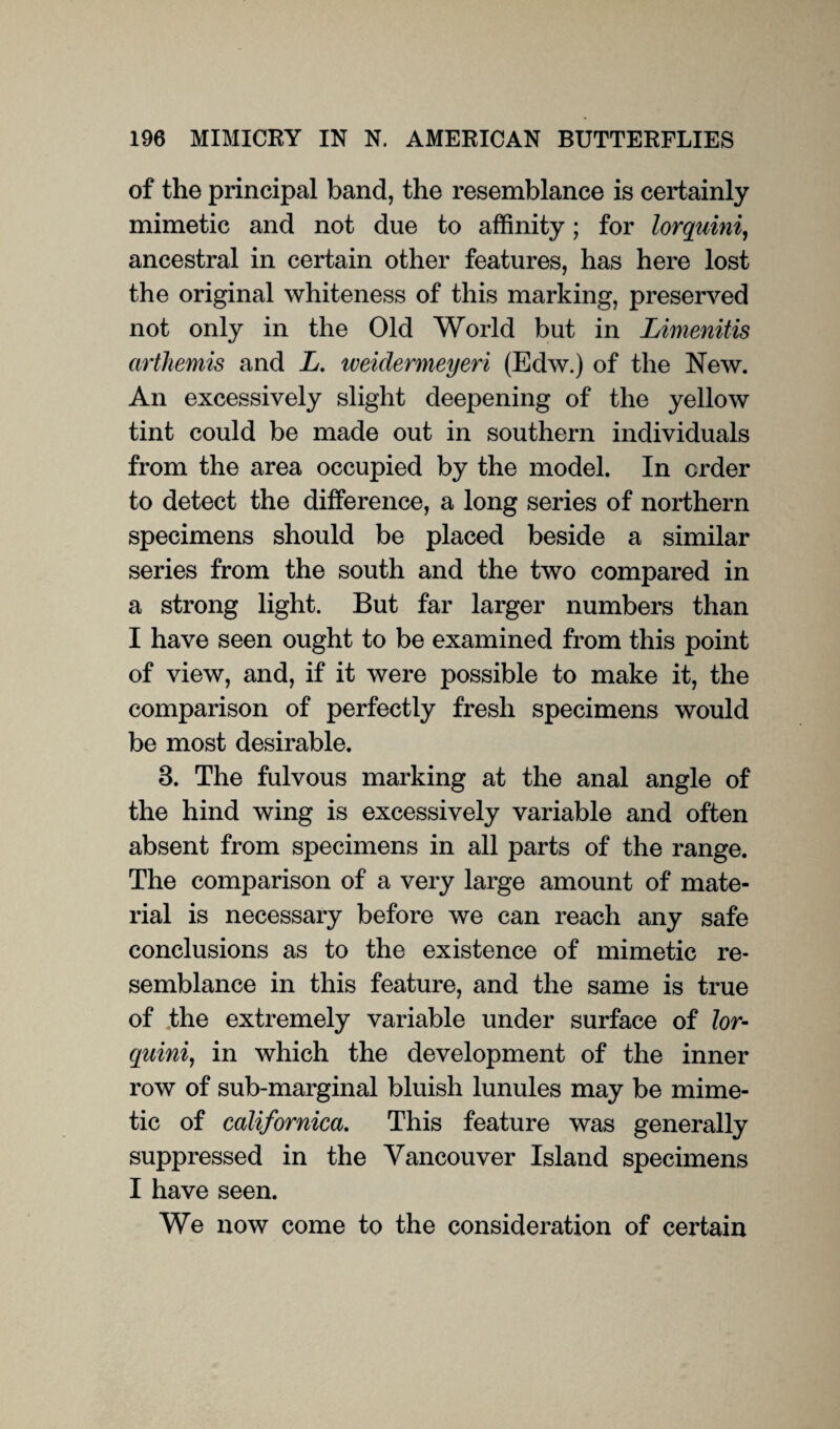 of the principal band, the resemblance is certainly mimetic and not due to affinity; for lorquini, ancestral in certain other features, has here lost the original whiteness of this marking, preserved not only in the Old World but in Limenitis arthemis and L. iveidermeyeri (Edw.) of the New. An excessively slight deepening of the yellow tint could be made out in southern individuals from the area occupied by the model. In order to detect the difference, a long series of northern specimens should be placed beside a similar series from the south and the two compared in a strong light. But far larger numbers than I have seen ought to be examined from this point of view, and, if it were possible to make it, the comparison of perfectly fresh specimens would be most desirable. 3. The fulvous marking at the anal angle of the hind wing is excessively variable and often absent from specimens in all parts of the range. The comparison of a very large amount of mate¬ rial is necessary before we can reach any safe conclusions as to the existence of mimetic re¬ semblance in this feature, and the same is true of .the extremely variable under surface of lor¬ quini, in which the development of the inner row of sub-marginal bluish lunules may be mime¬ tic of californica. This feature was generally suppressed in the Vancouver Island specimens I have seen. We now come to the consideration of certain