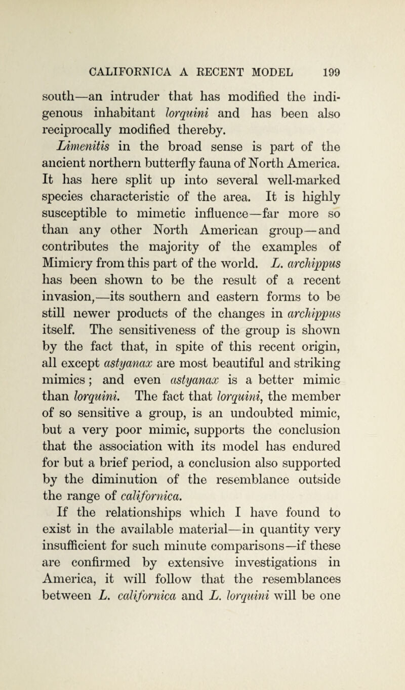 south—an intruder that has modified the indi¬ genous inhabitant lorquini and has been also reciprocally modified thereby. Limenitis in the broad sense is part of the ancient northern butterfly fauna of North America. It has here split up into several well-marked species characteristic of the area. It is highly susceptible to mimetic influence—far more so than any other North American group—and contributes the majority of the examples of Mimicry from this part of the world. A. archippus has been shown to be the result of a recent invasion,—its southern and eastern forms to be still newer products of the changes in archippus itself. The sensitiveness of the group is shown by the fact that, in spite of this recent origin, all except astyanax are most beautiful and striking mimics; and even astyanax is a better mimic than lorquini. The fact that lorquini, the member of so sensitive a group, is an undoubted mimic, but a very poor mimic, supports the conclusion that the association with its model has endured for but a brief period, a conclusion also supported by the diminution of the resemblance outside the range of californica. If the relationships which I have found to exist in the available material—in quantity very insufficient for such minute comparisons—if these are confirmed by extensive investigations in America, it will follow that the resemblances between L. californica and L. lorquini will be one