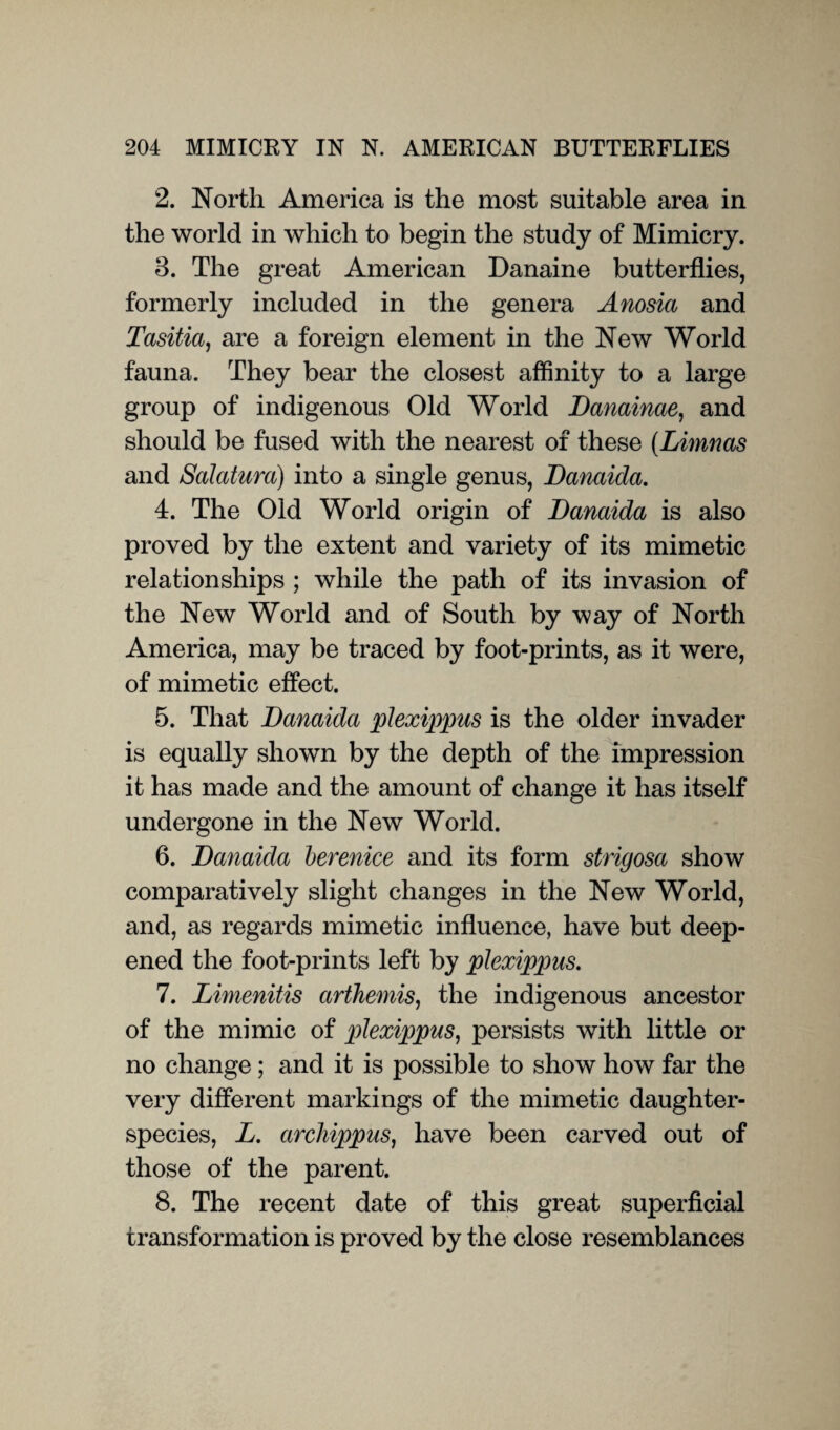 2. North America is the most suitable area in the world in which to begin the study of Mimicry. 3. The great American Danaine butterflies, formerly included in the genera Anosia and Tasitia, are a foreign element in the New World fauna. They bear the closest affinity to a large group of indigenous Old World JDanainae, and should be fused with the nearest of these (Limnas and Salatura) into a single genus, Danaida. 4. The Old World origin of Danaida is also proved by the extent and variety of its mimetic relationships ; while the path of its invasion of the New World and of South by way of North America, may be traced by foot-prints, as it were, of mimetic effect. 5. That Danaida plexippus is the older invader is equally shown by the depth of the impression it has made and the amount of change it has itself undergone in the New World. 6. Danaida berenice and its form strigosa show comparatively slight changes in the New World, and, as regards mimetic influence, have but deep¬ ened the foot-prints left by plexippus. 7. Limenitis arthemis, the indigenous ancestor of the mimic of plexippus, persists with little or no change; and it is possible to show how far the very different markings of the mimetic daughter- species, L. archippus, have been carved out of those of the parent. 8. The recent date of this great superficial transformation is proved by the close resemblances