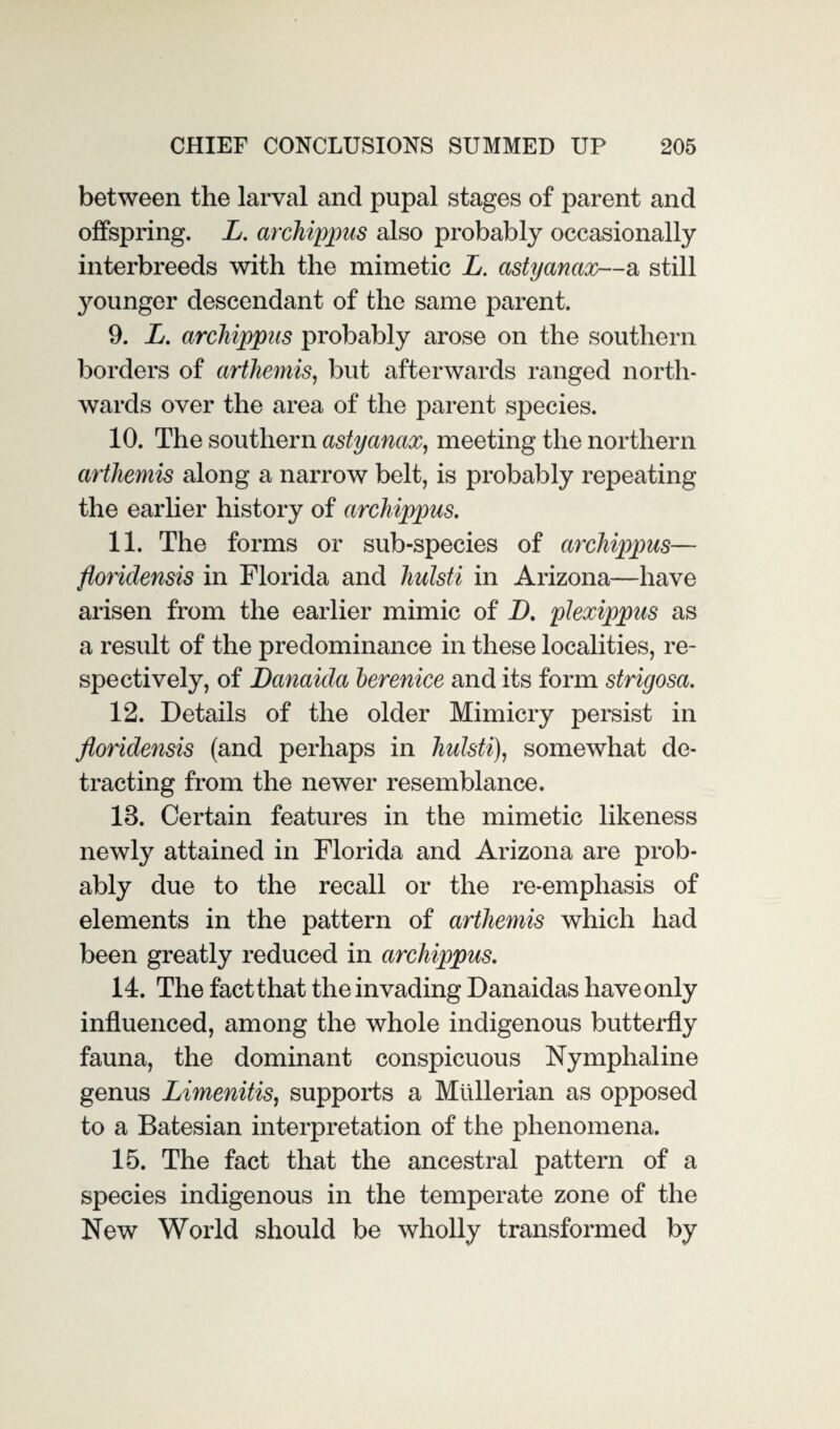 between the larval and pupal stages of parent and offspring. L. archippus also probably occasionally interbreeds with the mimetic L. astyanax—a still younger descendant of the same parent. 9. L. archippus probably arose on the southern borders of arthemis, but afterwards ranged north¬ wards over the area of the parent species. 10. The southern astyanax, meeting the northern artliemis along a narrow belt, is probably repeating the earlier history of archippus. 11. The forms or sub-species of archippus— floriclensis in Florida and hulsti in Arizona—have arisen from the earlier mimic of D. plexippus as a result of the predominance in these localities, re¬ spectively, of Danaida berenice and its form strigosa. 12. Details of the older Mimicry persist in floridensis (and perhaps in hulsti), somewhat de¬ tracting from the newer resemblance. 13. Certain features in the mimetic likeness newly attained in Florida and Arizona are prob¬ ably due to the recall or the re-emphasis of elements in the pattern of arthemis which had been greatly reduced in archippus. 14. The fact that the invading Danaidas have only influenced, among the whole indigenous butterfly fauna, the dominant conspicuous Nymphaline genus Limenitis, supports a Mullerian as opposed to a Batesian interpretation of the phenomena. 15. The fact that the ancestral pattern of a species indigenous in the temperate zone of the New World should be wholly transformed by