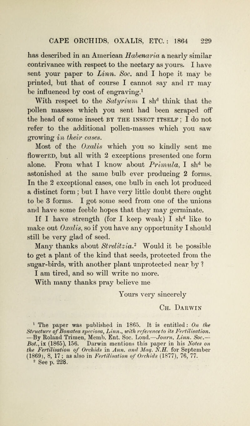 has described in an American Habenaria a nearly similar contrivance with respect to the nectary as yours. I have sent your paper to Linn. Soc. and I hope it may be printed, but that of course I cannot say and it may be influenced by cost of engraving.1 With respect to the Satyr ium I shd think that the pollen masses which you sent had been scraped off* the head of some insect by the insect itself ; I do not refer to the additional pollen-masses which you saw growing in their cases. Most of the Oxcdis which you so kindly sent me flowerED, but all with 2 exceptions presented one form alone. From what I know about Primula, I shd be astonished at the same bulb ever producing 2 forms. In the 2 exceptional cases, one bulb in each lot produced a distinct form; but I have very little doubt there ought to be 3 forms. I got some seed from one of the unions and have some feeble hopes that they may germinate. If I have strength (for I keep weak) I shd like to make out Oxcdis, so if you have any opportunity I should still be very glad of seed. Many thanks about Strelitzia.2 Would it be possible to get a plant of the kind that seeds, protected from the sugar-birds, with another plant unprotected near by ? I am tired, and so will write no more. With many thanks pray believe me Yours very sincerely Ch. Darwin 1 The paper was published in 1865. It is entitled: On the Structure ofBonatea speciosa, Linn., with re ference to its Fertilisation. —By Roland Trimen, Memb. Ent. Soc. Lond.—Journ. Linn. Soc.— Bot., ix (1865), 156. Darwin mentions this paper in his Notes on the Fertilisation of Orchids in Ann. and Mag. N.H. for September (1869), 8, 17; as also in Fertilisation of Orchids (1877), 76, 77. 2 See p. 228.