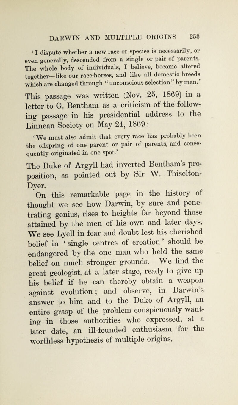 < I dispute whether a new race or species is necessarily, or even generally, descended from a single or pair of parents. The whole body of individuals, I believe, become altered together—like our race-horses, and like all domestic breeds which are changed through “unconscious selection'' by man.’ This passage was written (Nov. 25, 1869) in a letter to G. Bentham as a criticism of the follow¬ ing passage in his presidential address to the Linnean Society on May 24, 1869 : ‘ We must also admit that every race has probably been the offspring of one parent or pair of parents, and conse¬ quently originated in one spot.’ The Duke of Argyll had inverted Bentham’s pro¬ position, as pointed out by Sir W. Thiselton- Dyer. On this remarkable page in the history of thought we see how Darwin, by sure and pene¬ trating genius, rises to heights far beyond those attained by the men of his own and later days. We see Lyell in fear and doubt lest his cherished belief in 4 single centres of creation ’ should be endangered by the one man who held the same belief on much stronger grounds. We find the great geologist, at a later stage, ready to give up his belief if he can thereby obtain a weapon against evolution; and observe, in Darwin’s answer to him and to the Duke of Aigyll, an entire grasp of the problem conspicuously want¬ ing in those authorities who expressed, at a later date, an ill-founded enthusiasm for the worthless hypothesis of multiple origins.