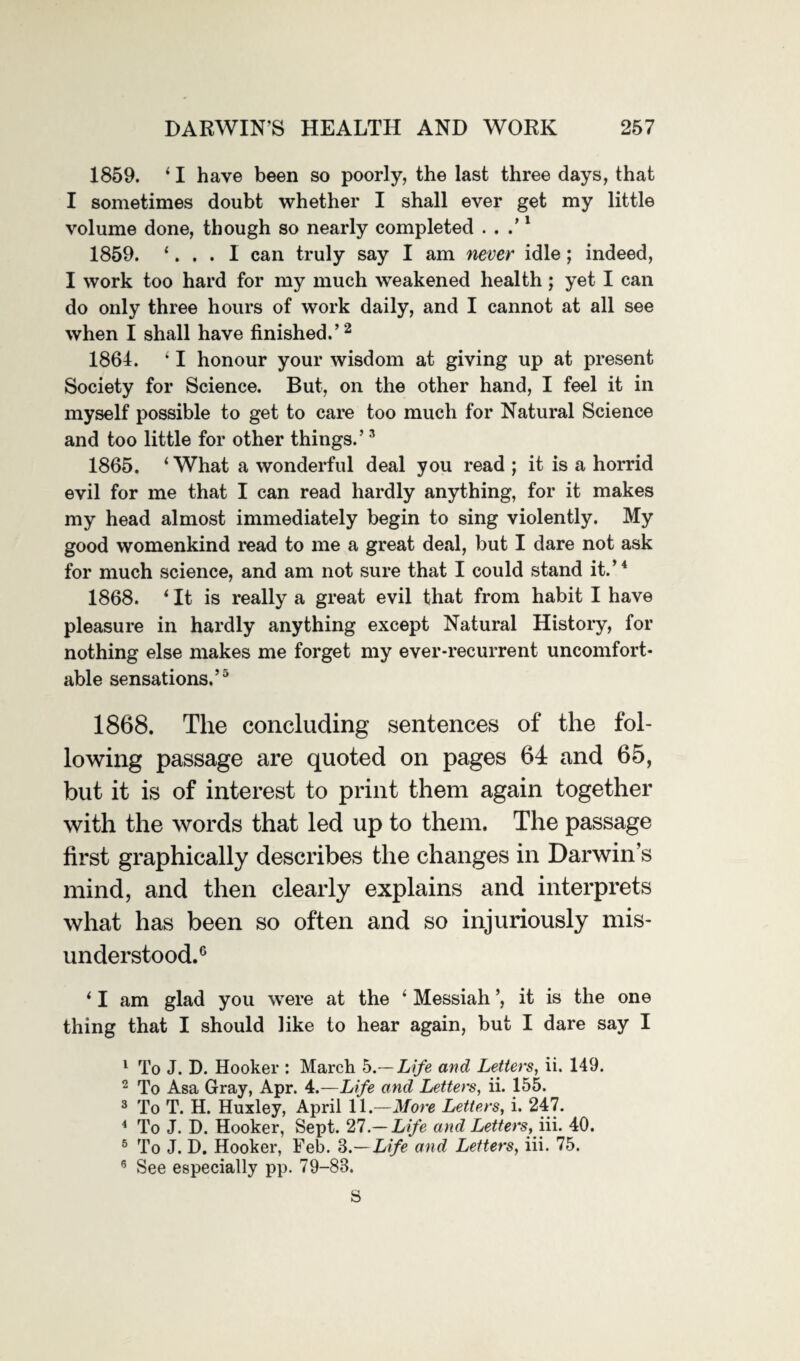 1859. ‘ I have been so poorly, the last three days, that I sometimes doubt whether I shall ever get my little volume done, though so nearly completed . . .’1 1859. ‘. . . I can truly say I am never idle; indeed, I work too hard for my much weakened health; yet I can do only three hours of work daily, and I cannot at all see when I shall have finished.’2 1861. ‘ I honour your wisdom at giving up at present Society for Science. But, on the other hand, I feel it in myself possible to get to care too much for Natural Science and too little for other things.’3 1865. ‘What a wonderful deal you read ; it is a horrid evil for me that I can read hardly anything, for it makes my head almost immediately begin to sing violently. My good womenkind read to me a great deal, but I dare not ask for much science, and am not sure that I could stand it.’4 1868. ‘ It is really a great evil that from habit I have pleasure in hardly anything except Natural History, for nothing else makes me forget my ever-recurrent uncomfort¬ able sensations.’5 1868. The concluding sentences of the fol¬ lowing passage are quoted on pages 64 and 65, but it is of interest to print them again together with the words that led up to them. The passage first graphically describes the changes in Darwin’s mind, and then clearly explains and interprets what has been so often and so injuriously mis¬ understood.6 * I am glad you were at the ‘ Messiah ’, it is the one thing that I should like to hear again, but I dare say I 1 To J. D. Hooker : March b.—Life and Letters, ii. 149. 2 To Asa Gray, Apr. 4.—Life and Letters, ii. 155. 3 To T. H. Huxley, April 11 .—More Letters, i. 247. 4 To J. D. Hooker, Sept. 27 — Life and Letters, in. 40. 6 To J. D. Hooker, Feb. 3.— Life and Letters, iii. 75. 6 See especially pp. 79-83. S