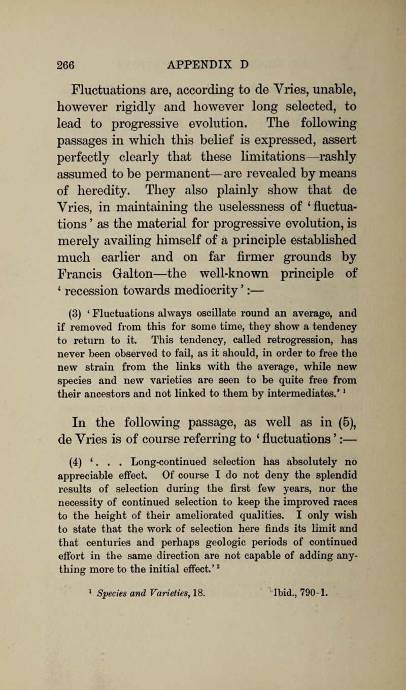 Fluctuations are, according to de Vries, unable, however rigidly and however long selected, to lead to progressive evolution. The following passages in which this belief is expressed, assert perfectly clearly that these limitations—rashly assumed to be permanent—are revealed by means of heredity. They also plainly show that de Vries, in maintaining the uselessness of ‘fluctua¬ tions ’ as the material for progressive evolution, is merely availing himself of a principle established much earlier and on far firmer grounds by Francis Galton—the well-known principle of ‘ recession towards mediocrity5:— (3) ‘ Fluctuations always oscillate round an average, and if removed from this for some time, they show a tendency to return to it. This tendency, called retrogression, has never been observed to fail, as it should, in order to free the new strain from the links with the average, while new species and new varieties are seen to be quite free from their ancestors and not linked to them by intermediates/ 1 In the following passage, as well as in (5), de Vries is of course referring to 1 fluctuations ’:— (4) ‘. . . Long-continued selection has absolutely no appreciable effect. Of course I do not deny the splendid results of selection during the first few years, nor the necessity of continued selection to keep the improved races to the height of their ameliorated qualities. I only wish to state that the work of selection here finds its limit and that centuries and perhaps geologic periods of continued effort in the same direction are not capable of adding any¬ thing more to the initial effect.’2 1 Species and Varieties, 18. Ibid., 790-1.