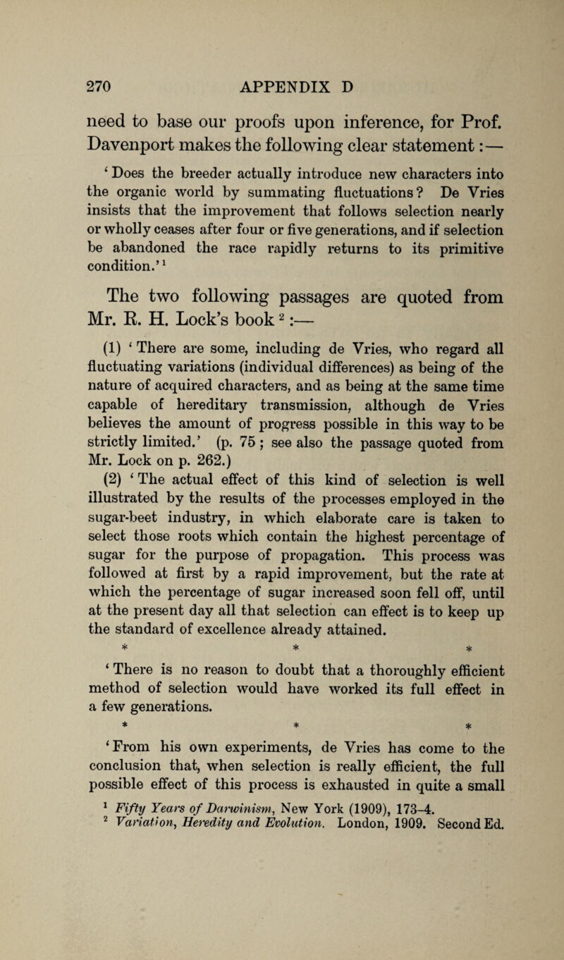 need to base our proofs upon inference, for Prof. Davenport makes the following clear statement:— 4 Does the breeder actually introduce new characters into the organic world by summating fluctuations? De Vries insists that the improvement that follows selection nearly or wholly ceases after four or five generations, and if selection be abandoned the race rapidly returns to its primitive condition.’1 The two following passages are quoted from Mr. K. H. Lock’s book2:— (1) ‘ There are some, including de Vries, who regard all fluctuating variations (individual differences) as being of the nature of acquired characters, and as being at the same time capable of hereditary transmission, although de Vries believes the amount of progress possible in this way to be strictly limited.’ (p. 75; see also the passage quoted from Mr. Lock on p. 262.) (2) ‘ The actual effect of this kind of selection is well illustrated by the results of the processes employed in the sugar-beet industry, in which elaborate care is taken to select those roots which contain the highest percentage of sugar for the purpose of propagation. This process was followed at first by a rapid improvement, but the rate at which the percentage of sugar increased soon fell off, until at the present day all that selection can effect is to keep up the standard of excellence already attained. * * * ‘ There is no reason to doubt that a thoroughly efficient method of selection would have worked its full effect in a few generations. * * * ‘From his own experiments, de Vries has come to the conclusion that, when selection is really efficient, the full possible effect of this process is exhausted in quite a small 1 Fifty Years of Darwinism, New York (1909), 173-4. 2 Variation, Heredity and Evolution. London, 1909. Second Ed.