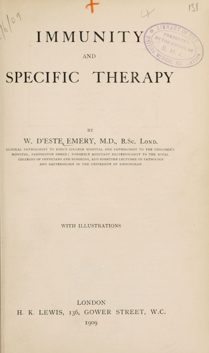 IMMUN AND SPECIFIC THERAPY BY W. D’ESTE, EMERY, M.D., B.Sc. Lond. CLINICAL PATHOLOGIST TO KING’S COLLEGE HOSPITAL AND PATHOLOGIST TO THE CHILDREN’S HOSPITAL, PADDINGTON GREEN ; FORMERLY ASSISTANT BACTERIOLOGIST TO THE ROYAL COLLEGES OF PHYSICIANS AND SURGEONS, AND SOMETIME LECTURER ON PATHOLOGY AND BACTERIOLOGY IN THE UNIVERSITY OF BIRMINGHAM WITH ILLUSTRATIONS LONDON H. K. LEWIS, 136, GOWER STREET, W.C. igog
