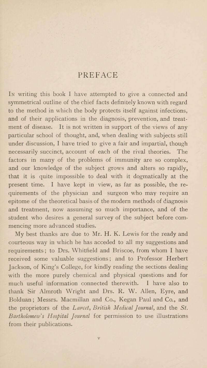 PREFACE In writing this book I have attempted to give a connected and symmetrical outline of the chief facts definitely known with regard to the method in which the body protects itself against infections, and of their applications in the diagnosis, prevention, and treat¬ ment of disease. It is not written in support of the views of any particular school of thought, and, when dealing with subjects still under discussion, I have tried to give a fair and impartial, though necessarily succinct, account of each of the rival theories. The factors in many of the problems of immunity are so complex, and our knowledge of the subject grows and alters so rapidly, that it is quite impossible to deal with it dogmatically at the present time. I have kept in view, as far as possible, the re¬ quirements of the physician and surgeon who may require an epitome of the theoretical basis of the modern methods of diagnosis and treatment, now assuming so much importance, and of the student who desires a general survey of the subject before com¬ mencing more advanced studies. My best thanks are due to Mr. H. K. Lewis for the ready and courteous way in which he has acceded to all my suggestions and requirements; to Drs. Whitfield and Briscoe, from whom I have received some valuable suggestions; and to Professor Herbert Jackson, of King’s College, for kindly reading the sections dealing with the more purely chemical and physical questions and for much useful information connected therewith. I have also to thank Sir Almroth Wright and Drs. R. W. Allen, Eyre, and Bolduan; Messrs. Macmillan and Co., Kegan Paul and Co., and the proprietors of the Lancet, British Medical Journal, and the St. Bartholomew's Hospital Journal for permission to use illustrations from their publications.