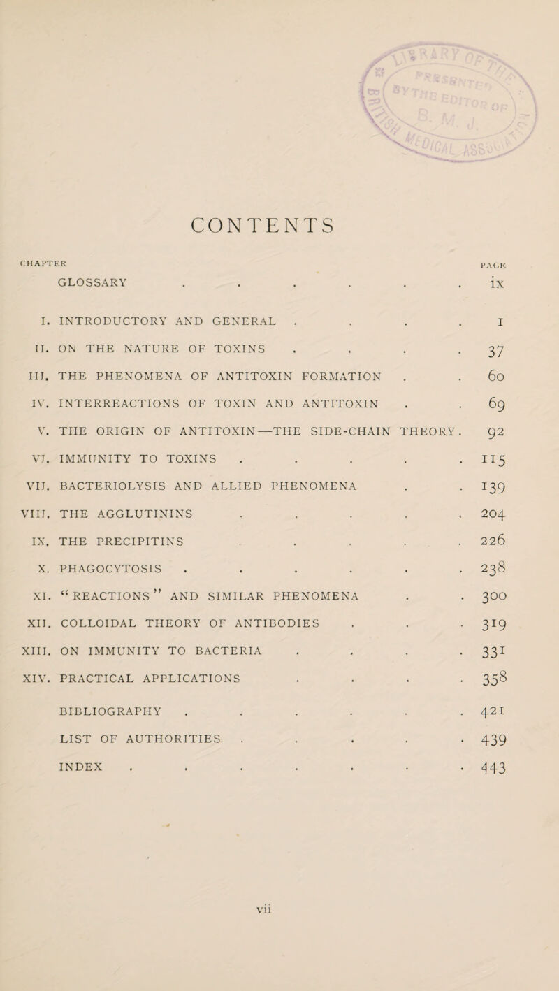 CONTENTS CHAPTER PAGE GLOSSARY 1 • # ix I. INTRODUCTORY AND GENERAL II. ON THE NATURE OF TOXINS III. THE PHENOMENA OF ANTITOXIN FORMATION IV. INTERREACTIONS OF TOXIN AND ANTITOXIN V. THE ORIGIN OF ANTITOXIN—THE SIDE-CHAIN THEORY VI. IMMUNITY TO TOXINS .... VII. BACTERIOLYSIS AND ALLIED PHENOMENA VIII. THE AGGLUTININS .... IX. THE PRECIPITINS ... X. PHAGOCYTOSIS ..... XI. “reactions” AND SIMILAR PHENOMENA XII. COLLOIDAL THEORY OF ANTIBODIES XIII. ON IMMUNITY TO BACTERIA XIV. PRACTICAL APPLICATIONS I 37 60 69 92 J15 i39 204 226 238 3°° 3J9 331 358 BIBLIOGRAPHY LIST OF AUTHORITIES . 42I • 439 • 443 INDEX