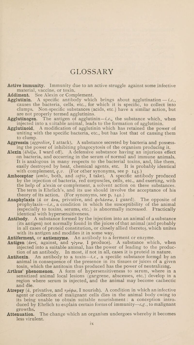 GLOSSARY Active immunity. Immunity due to an active struggle against some infective material, vaccine, or toxin. Addiment. See Alexin or Complement. Agglutinin. A specific antibody which brings about agglutination — i.e., causes the bacteria, cells, etc., for which it is specific, to collect into clumps. Non-specific substances (acids, etc.) have a similar action, but are not properly termed agglutinins. Agglutinogen. The antigen of agglutinin—i.e., the substance which, when injected into a suitable animal, leads to the formation of agglutinin. Agglutinoid, A modification of agglutinin which has retained the power of uniting with the specific bacteria, etc., but has lost that of causing them to clump. Aggressin (aggredior, I attack). A substance secreted by bacteria and possess¬ ing the power of inhibiting phagocytosis of the organism producing it. Alexin (d\e£w, I ward off). A defensive substance having an injurious effect on bacteria, and occurring in the serum of normal and immune animals. It is analogous in many respects to the bacterial toxins, and, like them, easily destroyed by heat, chemical agents, etc. It is probably identical with complement, q.v. (For other synonyms, see p 143.) Amboceptor (ambo, both, and capio, I take). A specific antibody produced by the injection of bacteria, red corpuscles, cells, etc., and exerting, with the help of alexin or complement, a solvent action on these substances. The term is Ehrlich’s, and its use should involve the acceptance of his theory of its action. (For synonyms, see p. 142.) Anaphylaxis (a or ava, privative, and (pvXdaau, I guard). The opposite of prophylaxis—i.e., a condition in which the susceptibility of the animal (especially to toxins, serums, etc.) is abnormally increased. Practically identical with hypersensitiveness. Antibody. A substance formed by the injection into an animal of a substance (its antigen) not normally found in the juices of that animal (and probably in all cases of proteid constitution, or closely allied thereto), which unites with its antigen and modifies it in some way. Antiferment, or antienzyme. An antibody to a ferment or enzyme. Antigen (avri, against, and yLyvw. I produce). A substance which, when injected into a suitable animal, has the power of leading to the produc¬ tion of an antibody. In most, if not in all, cases it is proteid in nature. Antitoxin. An antibody to a toxin—i.e., a specific substance formed by an animal in consequence of the presence in its tissues or juices of a given toxin, which the antitoxin thus produced has the power of neutralizing. Arthus’ phenomenon. A form of hypersensitiveness to serum, where in a sensitized animal local lesions (gargrene, abscesses, etc.) develop in a region where serum is injected, and the animal may become cachectic and die. Atrepsy (a, privative, and rpepco, I nourish). A condition in which an infective agent or collection of malignant cells dies in the animal body owing to its being unable to obtain suitable nourishment : a conception intro¬ duced by Ehrlich to explain certain forms of immunity—e.g., to malignant growths. Attenuation. The change which an organism undergoes whereby it becomes less virulent.