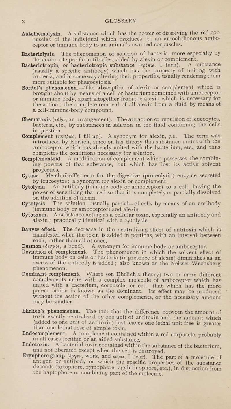 Autohsemolysin. A substance which has the power of dissolving the red cor¬ puscles of the individual which produces it; an autochthonous ambo¬ ceptor or immune body to an animal’s own red corpuscles. Bacteriolysis. The phenomenon of solution of bacteria, more especially by the action of specific antibodies, aided by alexin or complement. Bacteriotropin, or bacteriotropic substance {rpeiroj, I turn). A substance (usually a specific antibody) which has the property of uniting with bacteria, and in someway altering their properties, usually rendering them more suitable for phagocytosis. Bordet’s phenomenon.—The absorption of alexin or complement which is brought about by means of a cell or bacterium combined with amboceptor or immune body, apart altogether from the alexin which is necessary for the action ; the complete removal of all alexin from a fluid by means of a cell-immune-body compound. Chemotaxis (rafts, an arrangement). The attraction or repulsion of leucocytes, bacteria, etc., by substances in solution in the fluid containing the cells in question. Complement (covipleo, I fill up). A synonym for alexin, q.v. The term was introduced by Ehrlich, since on his theory this substance unites with the amboceptor which has already united with the bacterium, etc., and thus completes the conditions necessary for solution. Complementoid. A modification of complement which possesses the combin¬ ing powers of that substance, but which has ‘lost its active solvent properties. Cytase. MetchnikofFs term for the digestive (proteolytic) enzyme secreted by leucocytes ; a synonym for alexin or complement. Cytolysin. An antibody (immune body or amboceptor) to a cell, having the power of sensitizing that cell so that it is completely or partially dissolved on the addition of alexin. Cytolysis. The solution—usually partial—-of cells by means of an antibody (immune body or amboceptor) and alexin. Cytotoxin. A substance acting as a cellular toxin, especially an antibody and alexin ; practically identical with a cytolysin. Danysz effect. The decrease in the neutralizing effect of antitoxin which is manifested when the toxin is added in portions, with an interval between each, rather than all at once. Desmon (Sea/Lios, a bond). A synonym for immune body or amboceptor. Deviation of complement. The phenomenon in w7hich the solvent effect of immune body on cells or bacteria (in presence of alexin) diminishes as an excess of the antibody is added ; also known as the Neisser-Wechsberg phenomenon. Dominant complement. Where (on Ehrlich’s theory) two or more different complements unite with a complex molecule of amboceptor which has united with a bacterium, corpuscle, or cell, that which has the more potent action is known as the dominant. Its effect may be produced without the action of the other complements, or the necessary amount may be smaller. Ehrlich’s phenomenon. The fact that the difference between the amount of toxin exactly neutralized by one unit of antitoxin and the amount which (added to one unit of antitoxin) just leaves one lethal unit free is greater than one lethal dose of simple toxin. Endocomplement. A complement contained within a red corpuscle, probablv in all cases lecithin or an allied substance. Endotoxin. A bacterial toxin contained within the substance of the bacterium, and not liberated except when the cell is destroyed. Ergophore group (tpyov, work, and I bear). The part of a molecule of antigen or antibody on which the specific properties of the substance depends (toxophore, zymophore, agglutinophore, etc.), in distinction from the haptophore or combining part of the molecule.