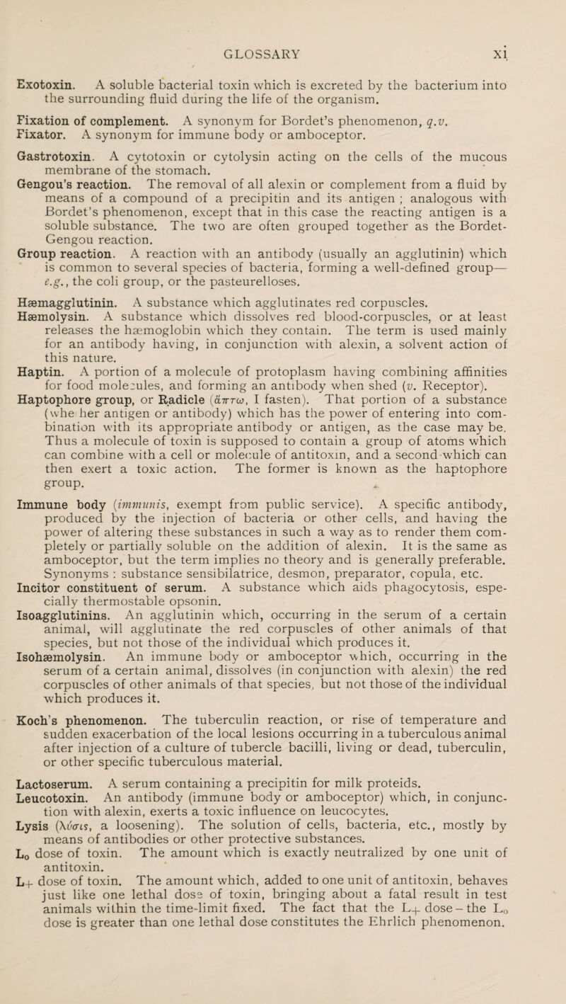 Exotoxin. A soluble bacterial toxin which is excreted by the bacterium into the surrounding fluid during the life of the organism. Fixation of complement. A synonym for Bordet’s phenomenon, q.v. Fixator. A synonym for immune body or amboceptor. Gastrotoxin. A cytotoxin or cytolysin acting on the cells of the mucous membrane of the stomach. Gengou’s reaction. The removal of all alexin or complement from a fluid by means of a compound of a precipitin and its antigen ; analogous with Bordet’s phenomenon, except that in this case the reacting antigen is a soluble substance. The two are often grouped together as the Bordet- Gengou reaction. Group reaction. A reaction with an antibody (usually an agglutinin) which is common to several species of bacteria, forming a well-defined group— e.g., the coli group, or the pasteurelloses. Haemagglutinin. A substance which agglutinates red corpuscles. Hsemolysin. A substance which dissolves red blood-corpuscles, or at least releases the haemoglobin which they contain. The term is used mainly for an antibody having, in conjunction with alexin, a solvent action of this nature. Haptin. A portion of a molecule of protoplasm having combining affinities for food moleeules, and forming an antibody when shed (v. Receptor). Haptophore group, or Radicle (dirroj, I fasten). That portion of a substance (whe her antigen or antibody) which has the power of entering into com¬ bination with its appropriate antibody or antigen, as the case may be. Thus a molecule of toxin is supposed to contain a group of atoms which can combine with a cell or molecule of antitoxin, and a second which can then exert a toxic action. The former is known as the haptophore group. Immune body (immunis, exempt from public service). A specific antibody, produced by the injection of bacteria or other cells, and having the power of altering these substances in such a way as to render them com¬ pletely or partially soluble on the addition of alexin. It is the same as amboceptor, but the term implies no theory and is generally preferable. Synonyms : substance sensibilatrice, desmon, preparator, copula, etc. Incitor constituent of serum. A substance which aids phagocytosis, espe¬ cially thermostable opsonin. Isoagglutinins. An agglutinin which, occurring in the serum of a certain animal, will agglutinate the red corpuscles of other animals of that species, but not those of the individual which produces it. Isohaemolysin. An immune body or amboceptor which, occurring in the serum of a certain animal, dissolves (in conjunction with alexin) the red corpuscles of other animals of that species, but not those of the individual which produces it. Koch’s phenomenon. The tuberculin reaction, or rise of temperature and sudden exacerbation of the local lesions occurring in a tuberculous animal after injection of a culture of tubercle bacilli, living or dead, tuberculin, or other specific tuberculous material. Lactoserum. A serum containing a precipitin for milk proteids. Leucotoxin. An antibody (immune body or amboceptor) which, in conjunc¬ tion with alexin, exerts a toxic influence on leucocytes. Lysis (Xvais, a loosening). The solution of cells, bacteria, etc., mostly by means of antibodies or other protective substances. L0 dose of toxin. The amount which is exactly neutralized by one unit of antitoxin. L+ dose of toxin. The amount which, added to one unit of antitoxin, behaves just like one lethal dose of toxin, bringing about a fatal result in test animals within the time-limit fixed. The fact that the L-g dose-the L0 dose is greater than one lethal dose constitutes the Ehrlich phenomenon.