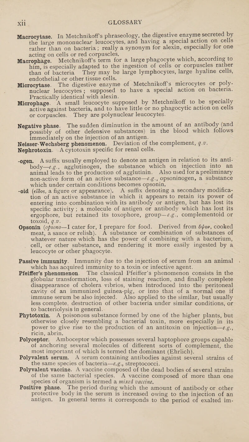 Macrocytase. In Metchnikoff’s phraseology, the digestive enzyme secreted by the large mononuclear leucocytes, and having a special action on cells rather than on bacteria; really a synonym for alexin, especially for one acting on cells or red corpuscles. Macrophage. Metchnikoff’s term for a large phagocyte which, according to him, is especially adapted to the ingestion of cells or corpuscles rather than of bacteria They may be large lymphocytes, large hyaline cells, endothelial or other tissue cells. Microcytase. The digestive enzyme of Metchnikoff’s microcytes or poly¬ nuclear leucocytes ; supposed to have a special action on bacteria. Practically identical with alexin. Microphage. A small leucocyte supposed by Metchnikoff _ to be specially active against bacteria, and to have little or no phagocytic action on cells or corpuscles. They are polynuclear leucocytes. Negative phase. The sudden diminution in the amount of an antibody (and ° possibly of other defensive substances) in the blood which follows immediately on the injection of an antigen. Neisser-Wechsberg phenomenon. Deviation of the complement, q.v. Nephrotoxin. Acytotoxin specific for renal cells. -ogen. A suffix usually employed to denote an antigen in relation to its anti¬ body—agglutinogen, the substance which on injection into an animal leads to the production of agglutinin. Also used for a preliminary non-active form of an active substance—e.g., opsoninogen, a substance which under certain conditions becomes opsonin. -oid (eldos, a figure or appearance). A suffix denoting a secondary modifica¬ tion of an active substance in which it appears to retain its power of entering into combination with its antibody or antigen, but has lost its specific activity ; a molecule of antigen or antibody which has lost its ergophore, but retained its toxophore, group—e.g., complementoid or toxoid, q.v. Opsonin (opsono—I cater for, I prepare for food. Derived from o\pov, cooked meat, a sauce or relish). A substance or combination of substances of whatever nature which has the power of combining with a bacterium, cell, or other substance, and rendering it more easily ingested by a leucocyte or other phagocyte. Passive immunity. Immunity due to the injection of serum from an animal which has acquired immunity to a toxin or infective agent. Pfeiffer’s phenomenon The classical Pfeiffer’s phenomenon consists in the globular transformation, loss of staining reaction, and finally complete disappearance of cholera vibrios, when introduced into the peritoneal cavity of an immunized guinea-pig, or into that of a normal one if immune serum be also injected. Also applied to the similar, but usually less complete, destruction of other bacteria under similar conditions, or to bacteriolysis in general. Phytotoxin. A poisonous substance formed by one of the higher plants, but otherwise closely resembling a bacterial toxin, more especially in its power to give rise to the production of an antitoxin on injection—e.g., ricin, abrin. Polyceptor. Amboceptor which possesses several haptophore groups capable of anchoring several molecules of different sorts of complement, the most important of which is termed the dominant (Ehrlich). Polyvalent serum. A serum containing antibodies against several strains of the same species of bacteria—e.g., streptococci. Polyvalent vaccine. A vaccine composed of the dead bodies of several strains of the same bacterial species. A vaccine composed of more than one species of organism is termed a mixed vaccine. Positive phase. The period during which the amount of antibody or other protective body in the serum is increased owing to the injection of an antigen. In general terms it corresponds to the period of exalted im-