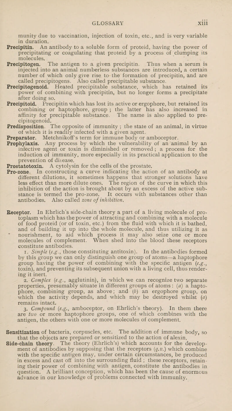 munity due to vaccination, injection of toxin, etc., and is very variable in duration. Precipitin. An antibody to a soluble form of proteid, having the power of precipitating or coagulating that proteid by a process of clumping its molecules. Precipitogen. The antigen to a given precipitin. Thus when a serum is injected into an animal numberless substances are introduced, a certain number of which only give rise to-the formation of precipitin, and are called precipitogens. Also called precipitable substance. Precipitogenoid. Heated precipitable substance, which has retained its power of combining with precipitin, but no longer forms a precipitate after doing so. Precipitoid. Precipitin which has lost its active or ergophore, but retained its combining or haptophore, group ; the latter has also increased in affinity for precipitable substance. The name is also applied to pre¬ cipitogenoid. Predisposition. The opposite of immunity ; the state of an animal, in virtue of which it is readily infected with a given agent. Preparator. Metchnikoffs term for immune body or amboceptor. Prophylaxis. Any process by which the vulnerability of an animal by an infective agent or toxin is diminished or removed ; a process for the induction of immunity, more especially in its practical application to the prevention of disease. Prostatotoxin. A cytolysin for the cells of the prostate. Pro-zone. In constructing a curve indicating the action of an antibody at different dilutions, it sometimes happens that stronger solutions have less effect than more dilute ones. The region of the curve in which this inhibition of the action is brought about by an excess of the active sub¬ stance is termed the pro-zone. It occurs with substances other than antibodies. Also called zone of inhibition. Receptor. In Ehrlich’s side-chain theory a part of a living molecule of pro¬ toplasm which has the power of attracting and combining with a molecule of food proteid (or of toxin, etc.) from the fluid with which it is bathed, and of building it up into the whole molecule, and thus utilizing it as nourishment, to aid which process it may also seize one or more molecules of complement. When shed into the blood these receptors constitute antibodies. 1. Simple (e.g., those constituting antitoxin). In the antibodies formed by this group we can only distinguish one group of atoms—a haptophore group having the power of combining with the specific antigen (e.g., toxin), and preventing its subsequent union with a living cell, thus render¬ ing it inert. 2. Complex (e.g., agglutinin), in which we can recognize two separate properties, presumably situate in different groups of atoms : (a) a hapto¬ phore, combining group, as above; and (b) an ergophore group, on which the activity depends, and which may be destroyed whilst (a) remains intact. 3. Compound (e.g., amboceptor, on Ehrlich’s theory). In them there are two or more haptophore groups, one of which combines with the antigen, the others with one or more molecules of complement. Sensitization of bacteria, corpuscles, etc. The addition of immune body, so that the objects are prepared or sensitized to the action of alexin. Side-chain theory. The theory (Ehrlich’s) which accounts for the develop¬ ment of antibodies by supposing that the receptors (q.v.) which combine with the specific antigen may, under certain circumstances, be produced in excess and cast off into the surrounding fluid ; these receptors, retain¬ ing their power of combining with antigen, constitute the antibodies in question. A brilliant conception, which has been the cause of enormous advance in our knowledge of problems connected with immunity.