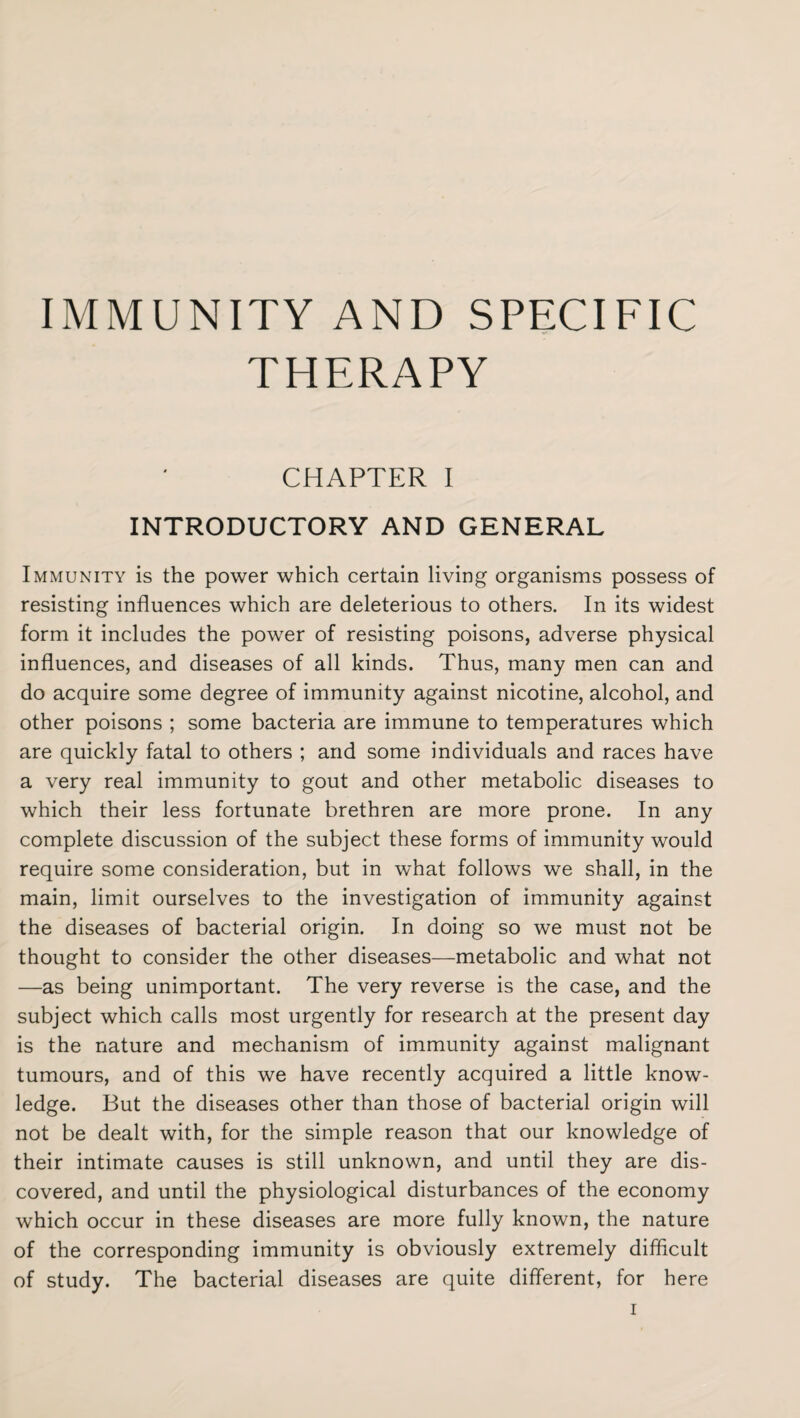 IMMUNITY AND SPECIFIC THERAPY CHAPTER I INTRODUCTORY AND GENERAL Immunity is the power which certain living organisms possess of resisting influences which are deleterious to others. In its widest form it includes the power of resisting poisons, adverse physical influences, and diseases of all kinds. Thus, many men can and do acquire some degree of immunity against nicotine, alcohol, and other poisons ; some bacteria are immune to temperatures which are quickly fatal to others ; and some individuals and races have a very real immunity to gout and other metabolic diseases to which their less fortunate brethren are more prone. In any complete discussion of the subject these forms of immunity would require some consideration, but in what follows we shall, in the main, limit ourselves to the investigation of immunity against the diseases of bacterial origin. In doing so we must not be thought to consider the other diseases—metabolic and what not —as being unimportant. The very reverse is the case, and the subject which calls most urgently for research at the present day is the nature and mechanism of immunity against malignant tumours, and of this we have recently acquired a little know¬ ledge. But the diseases other than those of bacterial origin will not be dealt with, for the simple reason that our knowledge of their intimate causes is still unknown, and until they are dis¬ covered, and until the physiological disturbances of the economy which occur in these diseases are more fully known, the nature of the corresponding immunity is obviously extremely difficult of study. The bacterial diseases are quite different, for here