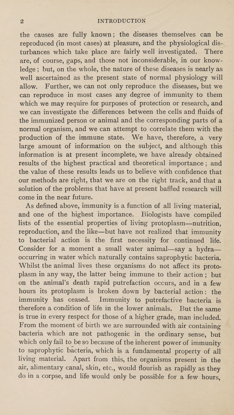 the causes are fully known; the diseases themselves can be reproduced (in most cases) at pleasure, and the physiological dis¬ turbances which take place are fairly well investigated. There are, of course, gaps, and those not inconsiderable, in our know¬ ledge ; but, on the whole, the nature of these diseases is nearly as well ascertained as the present state of normal physiology will allow. Further, we can not only reproduce the diseases, but we can reproduce in most cases any degree of immunity to them which we may require for purposes of protection or research, and we can investigate the differences between the cells and fluids of the immunized person or animal and the corresponding parts of a normal organism, and we can attempt to correlate them with the production of the immune state. We have, therefore, a very large amount of information on the subject, and although this information is at present incomplete, we have already obtained results of the highest practical and theoretical importance ; and the value of these results leads us to believe with confidence that our methods are right, that we are on the right track, and that a solution of the problems that have at present baffled research will come in the near future. As defined above, immunity is a function of all living material, and one of the highest importance. Biologists have compiled lists of the essential properties of living protoplasm—nutrition, reproduction, and the like—but have not realized that immunity to bacterial action is the first necessity for continued life. Consider for a moment a small water animal—say a hydra— occurring in water which naturally contains saprophytic bacteria. Whilst the animal lives these organisms do not affect its proto¬ plasm in any way, the latter being immune to their action ; but on the animal’s death rapid putrefaction occurs, and in a few hours its protoplasm is broken down by bacterial action: the immunity has ceased. Immunity to putrefactive bacteria is therefore a condition of life in the lower animals. But the same is true in every respect for those of a higher grade, man included. From the moment of birth we are surrounded with air containing bacteria which are not pathogenic in the ordinary sense, but which only fail to be so because of the inherent power of immunity to saprophytic bacteria, which is a fundamental property of all living material. Apart from this, the organisms present in the air, alimentary canal, skin, etc., would flourish as rapidly as they do in a corpse, and life would only be possible for a few hours,