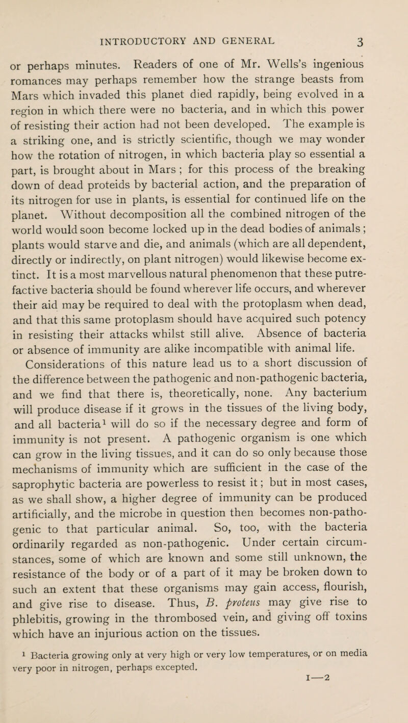 or perhaps minutes. Readers of one of Mr. Wells’s ingenious romances may perhaps remember how the strange beasts from Mars which invaded this planet died rapidly, being evolved in a region in which there were no bacteria, and in which this power of resisting their action had not been developed. The example is a striking one, and is strictly scientific, though we may wonder how the rotation of nitrogen, in which bacteria play so essential a part, is brought about in Mars ; for this process of the breaking down of dead proteids by bacterial action, and the preparation of its nitrogen for use in plants, is essential for continued life on the planet. Without decomposition all the combined nitrogen of the world would soon become locked up in the dead bodies of animals ; plants would starve and die, and animals (which are all dependent, directly or indirectly, on plant nitrogen) would likewise become ex¬ tinct. It is a most marvellous natural phenomenon that these putre¬ factive bacteria should be found wherever life occurs, and wherever their aid may be required to deal with the protoplasm when dead, and that this same protoplasm should have acquired such potency in resisting their attacks whilst still alive. Absence of bacteria or absence of immunity are alike incompatible with animal life. Considerations of this nature lead us to a short discussion of the difference between the pathogenic and non-pathogenic bacteria, and we find that there is, theoretically, none. Any bacterium will produce disease if it grows in the tissues of the living body, and all bacteria1 will do so if the necessary degree and form of immunity is not present. A pathogenic organism is one which can grow in the living tissues, and it can do so only because those mechanisms of immunity which are sufficient in the case of the saprophytic bacteria are powerless to resist it; but in most cases, as we shall show, a higher degree of immunity can be produced artificially, and the microbe in question then becomes non-patho¬ genic to that particular animal. So, too, with the bacteria ordinarily regarded as non-pathogenic. Under certain circum¬ stances, some of which are known and some still unknown, the resistance of the body or of a part of it may be broken down to such an extent that these organisms may gain access, flourish, and give rise to disease. Thus, B. proteus may give rise to phlebitis, growing in the thrombosed vein, and giving off toxins which have an injurious action on the tissues. 1 Bacteria growing only at very high or very low temperatures, or on media very poor in nitrogen, perhaps excepted. I—2