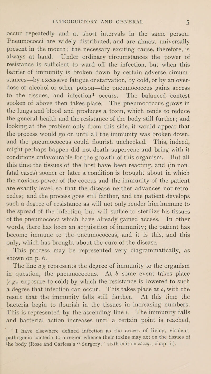 occur repeatedly and at short intervals in the same person. Pneumococci are widely distributed, and are almost universally present in the mouth; the necessary exciting cause, therefore, is always at hand. Under ordinary circumstances the power of resistance is sufficient to ward off the infection, but when this barrier of immunity is broken down by certain adverse circum¬ stances—by excessive fatigue or starvation, by cold, or by an over¬ dose of alcohol or other poison—the pneumococcus gains access to the tissues, and infection1 occurs. The balanced contest spoken of above then takes place. The pneumococcus grows in the lungs and blood and produces a toxin, which tends to reduce the general health and the resistance of the body still further; and looking at the problem only from this side, it would appear that the process would go on until all the immunity was broken down, and the pneumococcus could flourish unchecked. This, indeed, might perhaps happen did not death supervene and bring with it conditions unfavourable for the growth of this organism. But all this time the tissues of the host have been reacting, and (in non- fatal cases) sooner or later a condition is brought about in which the noxious power of the coccus and the immunity of the patient are exactly level, so that the disease neither advances nor retro¬ cedes; and the process goes still farther, and the patient develops such a degree of resistance as will not only render him immune to the spread of the infection, but will suffice to sterilize his tissues of the pneumococci which have already gained access. In other words, there has been an acquisition of immunity; the patient has become immune to the pneumococcus, and it is this, and this only, which has brought about the cure of the disease. This process may be represented very diagrammatically, as shown on p. 6. The line ag represents the degree of immunity to the organism in question, the pneumococcus. At b some event takes place (e.g.j exposure to cold) by which the resistance is lowered to such a degree that infection can occur. This takes place at c, with the result that the immunity falls still farther. At this time the bacteria begin to flourish in the tissues in increasing numbers. This is represented by the ascending line i. The immunity falls and bacterial action increases until a certain point is reached, 1 I have elsewhere defined infection as the access of living, virulent, pathogenic bacteria to a region whence their toxins may act on the tissues of the body (Rose and Carless’s “ Surgery,” sixth edition et scq., chap. i.).