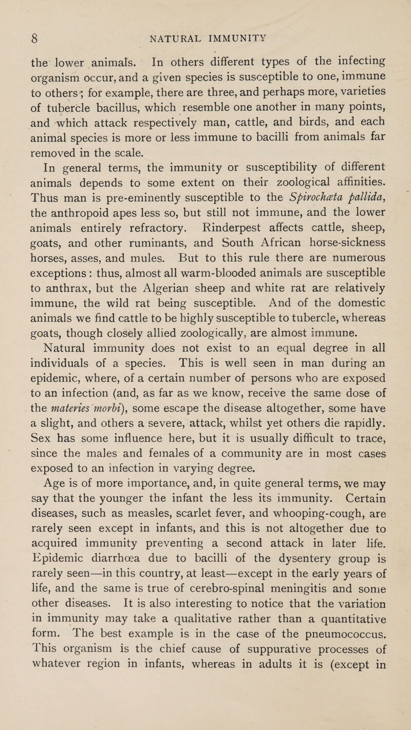 the lower animals. In others different types of the infecting organism occur, and a given species is susceptible to one, immune to others ; for example, there are three, and perhaps more, varieties of tubercle bacillus, which resemble one another in many points, and which attack respectively man, cattle, and birds, and each animal species is more or less immune to bacilli from animals far removed in the scale. In general terms, the immunity or susceptibility of different animals depends to some extent on their zoological affinities. Thus man is pre-eminently susceptible to the Spirochczta pallida, the anthropoid apes less so, but still not immune, and the lower animals entirely refractory. Rinderpest affects cattle, sheep, goats, and other ruminants, and South African horse-sickness horses, asses, and mules. But to this rule there are numerous exceptions : thus, almost all warm-blooded animals are susceptible to anthrax, but the Algerian sheep and white rat are relatively immune, the wild rat being susceptible. And of the domestic animals we find cattle to be highly susceptible to tubercle, whereas goats, though closely allied zoologically, are almost immune. Natural immunity does not exist to an equal degree in all individuals of a species. This is well seen in man during an epidemic, where, of a certain number of persons who are exposed to an infection (and, as far as we know, receive the same dose of the materies morbi), some escape the disease altogether, some have a slight, and others a severe, attack, whilst yet others die rapidly. Sex has some influence here, but it is usually difficult to trace, since the males and females of a community are in most cases exposed to an infection in varying degree. Age is of more importance, and, in quite general terms, we may say that the younger the infant the less its immunity. Certain diseases, such as measles, scarlet fever, and whooping-cough, are rarely seen except in infants, and this is not altogether due to acquired immunity preventing a second attack in later life. Epidemic diarrhoea due to bacilli of the dysentery group is rarely seen—in this country, at least—except in the early years of life, and the same is true of cerebro-spinal meningitis and some other diseases. It is also interesting to notice that the variation in immunity may take a qualitative rather than a quantitative form. The best example is in the case of the pneumococcus. This organism is the chief cause of suppurative processes of whatever region in infants, whereas in adults it is (except in