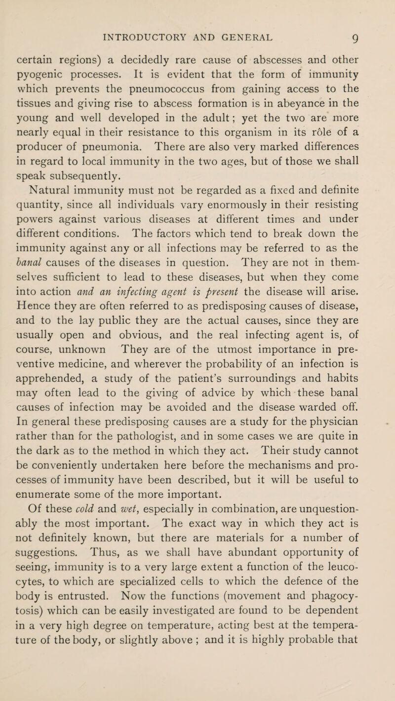 certain regions) a decidedly rare cause of abscesses and other pyogenic processes. It is evident that the form of immunity which prevents the pneumococcus from gaining access to the tissues and giving rise to abscess formation is in abeyance in the young and well developed in the adult; yet the two are more nearly equal in their resistance to this organism in its role of a producer of pneumonia. There are also very marked differences in regard to local immunity in the two ages, but of those we shall speak subsequently. Natural immunity must not be regarded as a fixed and definite quantity, since all individuals vary enormously in their resisting powers against various diseases at different times and under different conditions. The factors which tend to break down the immunity against any or all infections may be referred to as the banal causes of the diseases in question. They are not in them¬ selves sufficient to lead to these diseases, but when they come into action and an infecting agent is present the disease will arise. Hence they are often referred to as predisposing causes of disease, and to the lay public they are the actual causes, since they are usually open and obvious, and the real infecting agent is, of course, unknown They are of the utmost importance in pre¬ ventive medicine, and wherever the probability of an infection is apprehended, a study of the patient’s surroundings and habits may often lead to the giving of advice by which these banal causes of infection may be avoided and the disease warded off. In general these predisposing causes are a study for the physician rather than for the pathologist, and in some cases we are quite in the dark as to the method in which they act. Their study cannot be conveniently undertaken here before the mechanisms and pro¬ cesses of immunity have been described, but it will be useful to enumerate some of the more important. Of these cold and wet, especially in combination, are unquestion¬ ably the most important. The exact way in which they act is not definitely known, but there are materials for a number of suggestions. Thus, as we shall have abundant opportunity of seeing, immunity is to a very large extent a function of the leuco¬ cytes, to which are specialized cells to which the defence of the body is entrusted. Now the functions (movement and phagocy¬ tosis) which can be easily investigated are found to be dependent in a very high degree on temperature, acting best at the tempera¬ ture of the body, or slightly above ; and it is highly probable that