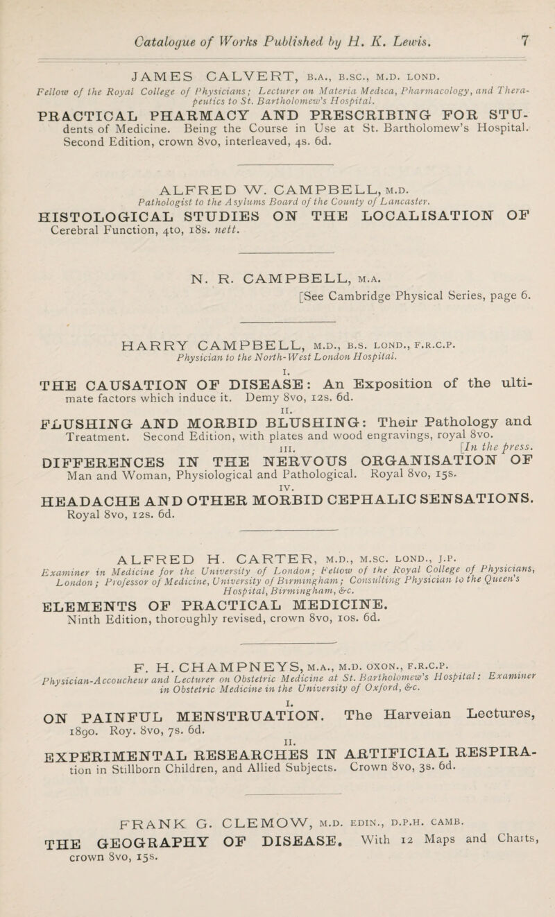 JAMES CALVERT, B.A., B.SC., M.D. LOND. Fellow of the Royal College of Physicians; Lecturer on Materia Medica, Pharmacology, and Thera¬ peutics to St. Bartholomew's Hospital. PRACTICAL PHARMACY AND PRESCRIBING FOR STTJ- dents of Medicine. Being the Course in Use at St. Bartholomew’s Hospital. Second Edition, crown 8vo, interleaved, 4s. 6d. ALFRED W. CAMPBELL, m.d. Pathologist to the Asylums Board of the County of Lancaster. HISTOLOGICAL STUDIES ON THE LOCALISATION OF Cerebral Function, 4to, 18s. nett. N. R. CAMPBELL, m.a. [See Cambridge Physical Series, page 6. HARRY CAMPBELL, m.d., b.s. lond., f.r.c.p. Physician to the North-West London Hospital. I. THE CAUSATION OF DISEASE: An Exposition of the ulti¬ mate factors which induce it. Demy 8vo, 12s. 6d. II. FLUSHING AND MORBID BLUSHING: Their Pathology and Treatment. Second Edition, with plates and wood engravings, royal 8vo. in. [In the press. DIFFERENCES IN THE NERVOUS ORGANISATION OF Man and Woman, Physiological and Pathological. Royal 8vo, 15s. iv. HEADACHE AND OTHER MORBID CEPHALIC SENSATIONS. Royal 8vo, 12s. 6d. ALFRED H. CARTER , M.D., M.SC. LOND., J.P. Examiner in Medicine for the University of London; Fellow of the Royal College of Physicians, London; Professor of Medicine, University of Birmingham; Consulting Physician to the Queens Hospital, Birmingham, &c. ELEMENTS OF PRACTICAL MEDICINE. Ninth Edition, thoroughly revised, crown 8vo, 10s. 6d. F. H.CHAMPNEYS, M.A., M.D. OXON., F.R.C.P. Physician-Accoucheur and Lecturer on Obstetric Medicine at St. Bartholomew's Hospital: Examiner in Obstetric Medicine in the University of Oxford, &c. I. ON PAINFUL MENSTRUATION. The Harveian Lectures, 1890. Roy. 8vo, 7s. 6d. EXPERIMENTAL RESEARCHES IN ARTIFICIAL RESPIRA- tion in Stillborn Children, and Allied Subjects. Crown 8vo, 3s. 6d. FRANK G. CLEMOW, m.d. edin., d.p.h. camb. THE GEOGRAPHY OF DISEASE. With 12 Maps and Chaits, crown 8vo, 15s.