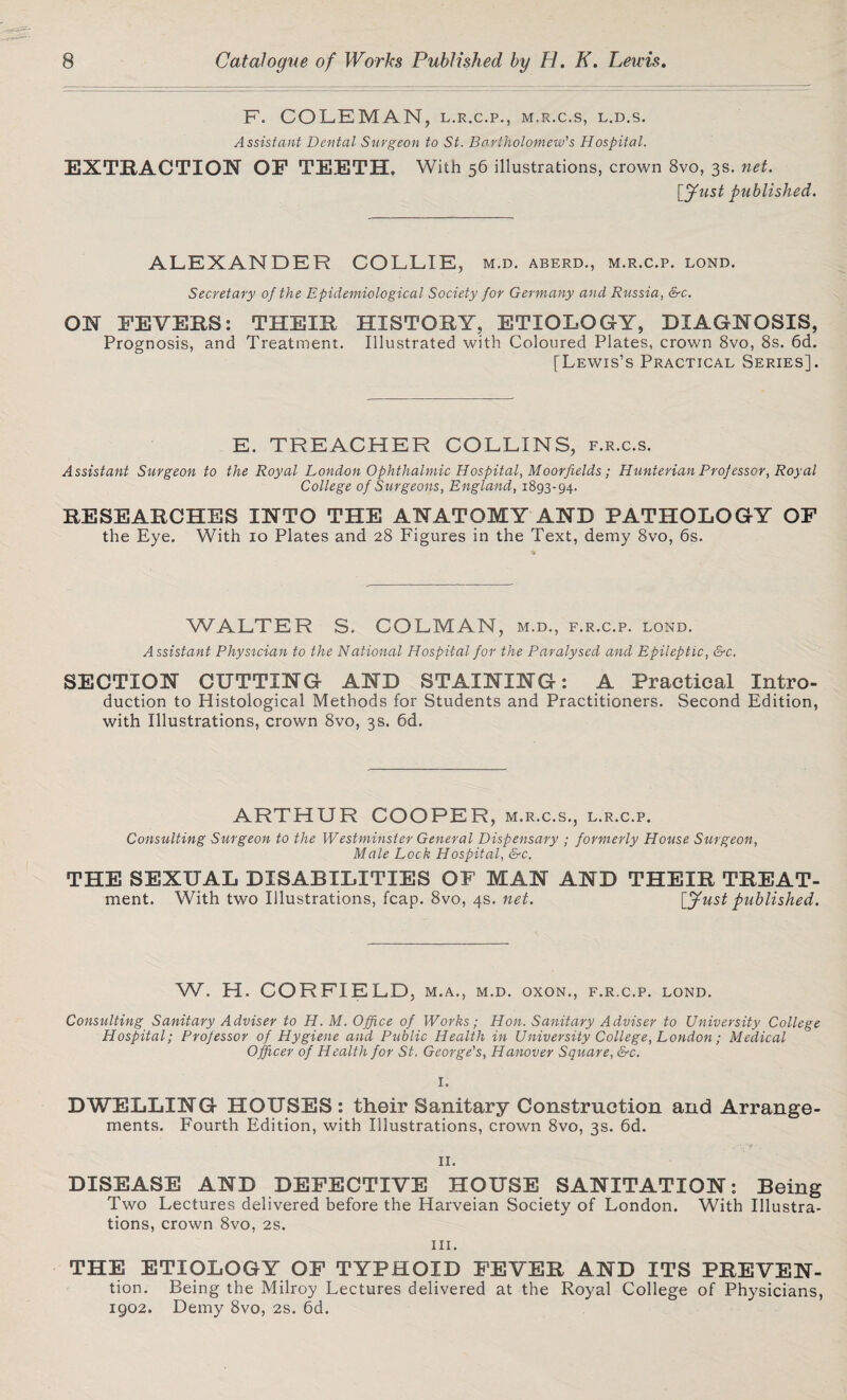 F. COLEMAN, L.R.C.P., M.R.C.S, L.D.S. Assistant Dental Surgeon to St. Bartholomew's Hospital. EXTRACTION OF TEETH. With 56 illustrations, crown 8vo, 3s. net. leftist published. ALEXANDER COLLIE, m.d. aberd., m.r.c.p. lond. Secretary of the Epidemiological Society for Germany and Russia, &c. ON FEVERS: THEIR HISTORY, ETIOLOGY, DIAGNOSIS, Prognosis, and Treatment. Illustrated with Coloured Plates, crown 8vo, 8s. 6d. [Lewis’s Practical Series]. E. TREACHER COLLINS, f.r.c.s. Assistant Surgeon to the Royal London Ophthalmic Hospital, Moorfields; Hunterian Professor, Royal College of Surgeons, England, 1893-94. RESEARCHES INTO THE ANATOMY AND PATHOLOGY OF the Eye. With 10 Plates and 28 Figures in the Text, demy 8vo, 6s. WALTER S. COLMAN, m.d., f.r.c.p. lond. Assistant Physician to the National Hospital for the Paralysed and Epileptic, &c. SECTION CUTTING AND STAINING: A Practical Intro¬ duction to Histological Methods for Students and Practitioners. Second Edition, with Illustrations, crown 8vo, 3s. 6d. ARTHUR COOPER, m.r.c.s., l.r.c.p. Consulting Surgeon to the Westminster General Dispensary ; formerly House Surgeon, Male Lock Hospital, &c. THE SEXUAL DISABILITIES OF MAN AND THEIR TREAT- ment. With two Illustrations, fcap. 8vo, 4s. net. [Just published. W. H. CORFIELD, m.a., m.d. oxon., f.r.c.p. lond. Consulting Sanitary Adviser to H. M. Office of Works; Hon. Sanitary Adviser to University College Hospital; Professor of Hygiene and Public Health in University College, London; Medical Officer of Health for St. George's, Hanover Square, &c. 1. DWELLING HOUSES: their Sanitary Construction and Arrange¬ ments. Fourth Edition, with Illustrations, crown 8vo, 3s. 6d. 11. DISEASE AND DEFECTIVE HOUSE SANITATION: Being Two Lectures delivered before the Harveian Society of London. With Illustra¬ tions, crown 8vo, 2s. hi. THE ETIpLOGY OF TYPHOID FEVER AND ITS PREVEN- tion. Being the Milroy Lectures delivered at the Royal College of Physicians, 1902. Demy 8vo, 2s. 6d.