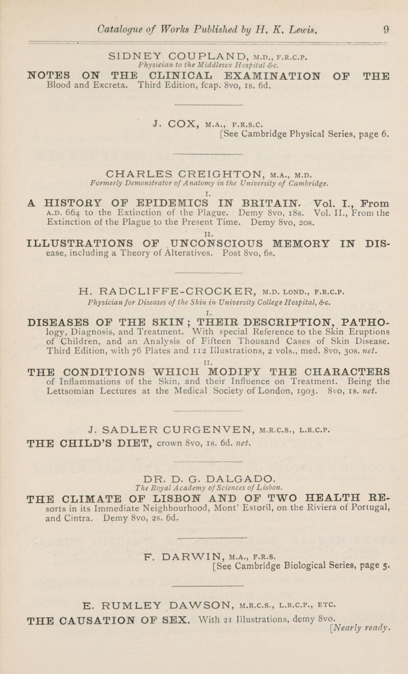 SIDNEY COUPLAND, m.d., f.r.c.p. Physician to the Middlesex Hospital &c. NOTES ON THE CLINICAL EXAMINATION OF THE Blood and Excreta. Third Edition, fcap. 8vo, is. 6d. J. COX, M.A., F.R.S.C. [See Cambridge Physical Series, page 6. CHARLES CREIGHTON, m.a., m.d. Formerly Demonstrator of Anatomy in the University of Cambridge. I. A HISTORY OF EPIDEMICS IN BRITAIN. Vol. I., From a.d. 664 to the Extinction of the Plague. Demy 8vo, 18s. Vol. II., From the Extinction of the Plague to the Present Time. Demy 8vo, 20s. II. ILLUSTRATIONS OF UNCONSCIOUS MEMORY IN Dis¬ ease, including a Theory of Alteratives. Post 8vo, 6s. H. RA DCLIFFE-CROCKER, m.d. lond., f.r.c.p. Physician for Diseases of the Skin in University College Hospital, &c. I. DISEASES OF THE SKIN; THEIR DESCRIPTION, PATHO- logy, Diagnosis, and Treatment. With special Reference to the Skin Eruptions of Children, and an Analysis of Fifteen Thousand Cases of Skin Disease. Third Edition, with 76 Plates and 112 Illustrations, 2 vols., med. 8vo, 30s. net. 11. THE CONDITIONS WHICH MODIFY THE CHARACTERS of Inflammations of the Skin, and their Influence on Treatment. Being the Lettsomian Lectures at the Medical Society of London, 1903. 8vo, is. net. J. SADLER CURGENVEN, m.r.c.s., l.r.c.p. THE CHILD’S DIET, crown 8vo, is. 6d. net. DR. D. G. DALGADO. The Royal Academy of Sciences of Lisbon. THE CLIMATE OF LISBON AND OF TWO HEALTH RE- sorts in its Immediate Neighbourhood, Mont’ Estoril, on the Riviera of Portugal, and Cintra. Demy 8vo, 2s. 6d. F. DARWIN, m.a., f.r.s. [See Cambridge Biological Series, page 5. E. RUMLEY DAWSON, m.r.c.s., l.r.c.p., etc. THE CAUSATION OF SEX. With 21 Illustrations, demy 8vo. [.Nearly ready.