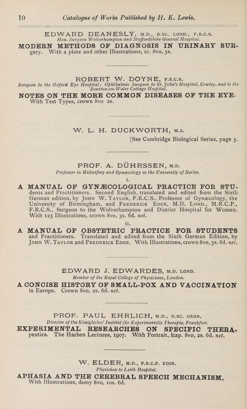 EDWARD DEANESLY, m.d., b.sc. lond., f.r.c.s. Hon. Surgeon Wolverhampton and Staffordshire General Hospital. MODERN METHODS OF DIAGNOSIS IN URINARY SUR- gery. With a plate and other Illustrations, cr. 8vo, 3s. ROBERT W. DOYNE, f.r.c.s. Surgeon to the Oxford Eye Hospital; Ophthalmic Surgeon to St. John's Hospital, Cowley, and to the Bourton-on-Water Cottage Hospital. NOTES ON THE MORE COMMON DISEASES OF THE EYE. With Test Types, crown 8vo 2s. W. L. H. DUCKWORTH, m.a. [See Cambridge Biological Series, page 5. PROF. A. DUHRSSEN, m.d. Professor in Midwifery and Gyncecology in the University of Berlin. I. A MANUAL OF GYNECOLOGICAL PRACTICE FOR STU- dents and Practitioners. Second English, translated and edited from the Sixth German edition, by John W. Taylor, F.R.C.S., Professor of Gynaecology, the University of Birmingham, and Frederick Edge, M.D. Lond., M.R.C.P., F.R.C.S., Surgeon to the Wolverhampton and District Hospital for Women. With 125 Illustrations, crown 8vo, 3s. 6d. net. II. A MANUAL OF OBSTETRIC PRACTICE FOR STUDENTS and Practitioners. Translated and edited from the Sixth German Edition, by John W. Taylor and Frederick Edge. With Illustrations, crown 8vo, 3s. 6d, net. EDWARD J. EDWARDES, m.d. lond. Member of the Royal College of Physicians, London. A CONCISE HISTORY OF SMALL-POX AND VACCINATION in Europe. Crown 8vo, 2s. 6d. net. PROF. PAUL EHRLICH, M.D., D.SC. OXON, Director of the Konigliches' Institut fiir Experimentelle Therapie, Frankfort. EXPERIMENTAL RESEARCHES ON SPECIFIC THER4* peuties. The Harben Lectures, 1907. With Portrait, fcap. 8vo, 2s. 6d, net. W. ELDER, m.d., f.r.c.p. edin. Physician to Leith Hospital. APHASIA AND THE CEREBRAL SPEECH MECHANISM, With Illustrations, demy 8vo, 10s. 6d.