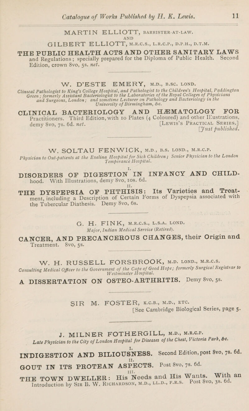 MARTIN ELLIOTT, barrister-at-law. AND GILBERT ELLIOTT, m.r.c.s., l.r.c.p., d.p.h., d.t.m. THE PUBLIC HEALTH ACTS AND OTHER SANITARY LAWS and Regulations; specially prepared for the Diploma of Public Health. Second Edition, crown 8vo, 5s. net. W. D’ESTE EMERY, M.D., B.SC. LOND. Clinical Pathologist to King's College Hospital, and Pathologist to the Children's Hospital, Paddington Green; formerly Assistant Bacteriologist to the Laboratories of the Royal Colleges of Physicians and Surgeons, London; and sometime Lecturer on Pathology and Bacteriology in the University of Birmingham, &c. CLINICAL BACTERIOLOGY AND HEMATOLOGY FOR Practitioners. Third Edition, with 10 Plates (4 Coloured) and other Illustrations, demy 8vo, 7s. 6d. net. [Lewis’s Practical Series.] [fust published. W. SOLTAU FENWICK , M.D., B.S. LOND., M.R.C.P. Physician to Out-patients at the Evelina Hospital for Sick Children; Senior Physician to the London Temperance Hospital. DISORDERS OF DIGESTION IN INFANCY AND CHILD- hood. With Illustrations, demy 8vo, 10s. 6d. 11. THE DYSPEPSIA OF PHTHISIS: Its Varieties and Treat¬ ment, including a Description of Certain Forms of Dyspepsia associated with the Tubercular Diathesis. Demy 8vo, 6s. G. H. FINK, M.R.C.S., L.S.A. LOND. Major, Indian Medical Service (Retired). CANCER, AND PRECANCEROUS CHANGES, their Origin and Treatment. 8vo, 5s. W. H. RUSSELL FORSBROOK, M.D. LOND., M.R.C.S. Consulting Medical Officer to the Government of the Cape of Good Hope; formerly Surgical Registrar to Westminster Hospital. A DISSERTATION ON OSTEO-ARTHRITIS. Demy 8vo, 5s. SIR M. FOSTER, k.c.b., m.d., etc. [See Cambridge Biological Series, page 5. J. MILNER FOTHERGILL, m.d., m.r.c.p. Late Physician to the City of London Hospital for Diseases of the Chest, Victoria Park, SrC. INDIGESTION AND BILIOUSNESS. Second Edition,post 8vo, 7s. 6d. II. GOUT IN ITS PROTEAN ASPECTS. Post 8vo, 7s. 6d. THE TOWN DWELLER: His Needs and His Wants. With an Introduction by Sir B, W, Richardson, m.d., ll.d., f.r.s. Po&t 8vo, 3s. 6d.