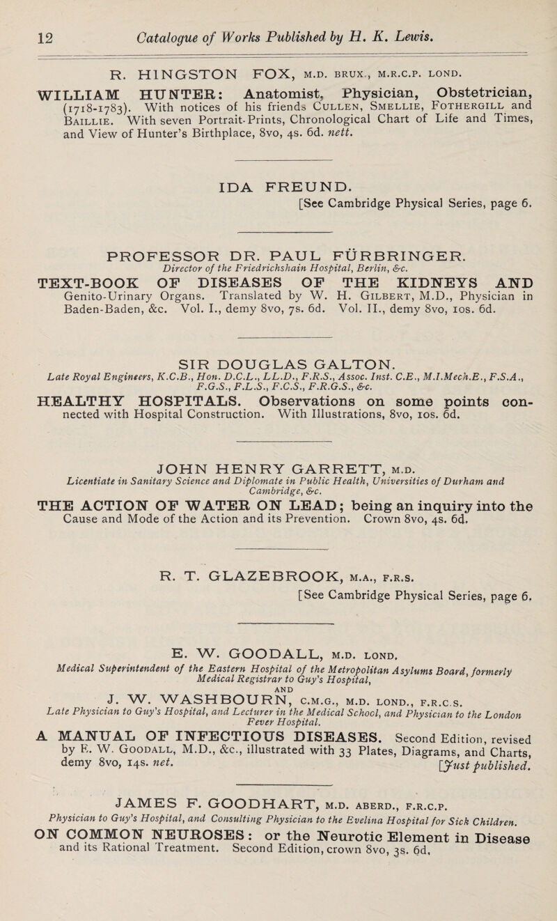 R. H1NGSTON FOX, M.D. BRUX., M.R.C.P. LOND. WILLIAM HUNTER: Anatomist, Physician, Obstetrician, (1718-1783). With notices of his friends Cullen, Smellie, Fothergill and Baillie. With seven Portrait-Prints, Chronological Chart of Life and Times, and View of Hunter’s Birthplace, 8vo, 4s. 6d. nett. IDA FREUND. [See Cambridge Physical Series, page 6. PROFESSOR DR. PAUL FURBRINGER. Director of the Friedrichshain Hospital, Berlin, &c. TEXT-BOOK OE DISEASES OF THE KIDNEYS AND Genito-Urinary Organs. Translated by W. H. Gilbert, M.D., Physician in Baden-Baden, &c. Vol. I., demy 8vo, 7s. 6d. Vol. II., demy 8vo, 10s. 6d. SIR DOUGLAS GALTON. Late Royal Engineers, K.C.B., Hon. D.C.L., LL.D., F.R.S., Assoc. Inst. C.E., M.I.Mech.E., F.S.A., F.G.S., F.L.S., F.C.S., F.R.G.S., &c. HEALTHY HOSPITALS. Observations on some points con¬ nected with Hospital Construction. With Illustrations, 8vo, 10s. 6d. JOHN HENRY GARRETT, m.d. Licentiate in Sanitary Science and Diplomate in Public Health, Universities of Durham and Cambridge, &c. THE ACTION OF WATER ON LEAD; being an inquiry into the Cause and Mode of the Action and its Prevention. Crown 8vo, 4s. 6d. R. T. GLAZEBROOK, m.a., f.r.s. [See Cambridge Physical Series, page 6. E. W. GOODALL, m.d. lond. Medical Superintendent of the Eastern Hospital of the Metropolitan Asylums Board formerly Medical Registrar to Guy's Hospital, AND J. W. WASHBOURN, c.m.g., m.d. lond., f.r.c s. Late Physician to Guy's Hospital, and Lecturer in the Medical School, and Physician to the London Fever Hospital. A MANUAL OF INFECTIOUS DISEASES. Second Edition, revised by E. W. Goodall, M.D., &c., illustrated with 33 Plates, Diagrams, and Charts, demy 8vo, 14s. net. [just published. JAMES F. GOODHART, m.d. aberd., f.r.c.p. Physician to Guy's Hospital, and Consulting Physician to the Evelina Hospital for Sick Children. ON COMMON NEUROSES: or the Neurotic Element in Disease and its Rational Treatment. Second Edition, crown 8vo, 3s. 6d,